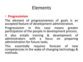 Elements
• Progressivism
The element of progressiveness of goals is an
accepted feature of development administration.
Progressivism in this case means greater
participation of the people in development process.
It also entails training & development of
administrators with a focus on preparing
administration for future tasks.
This essentially requires forecast of new
competencies in the wake of changing technology &
methods.
 