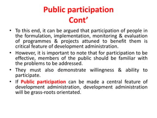 Public participation
Cont’
• To this end, it can be argued that participation of people in
the formulation, implementation, monitoring & evaluation
of programmes & projects attuned to benefit them is
critical feature of development administration.
• However, it is important to note that for participation to be
effective, members of the public should be familiar with
the problems to be addressed.
• They must also demonstrate willingness & ability to
participate.
• If Public participation can be made a central feature of
development administration, development administration
will be grass-roots orientated.
 