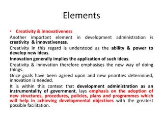 Elements
• Creativity & innovativeness
Another important element in development administration is
creativity & innovativeness.
Creativity in this regard is understood as the ability & power to
develop new ideas.
Innovation generally implies the application of such ideas.
Creativity & innovation therefore emphasises the new way of doing
things.
Once goals have been agreed upon and new priorities determined,
innovation is needed.
It is within this context that development administration as an
instrumentality of government, lays emphasis on the adoption of
new structures, procedures, policies, plans and programmes which
will help in achieving developmental objectives with the greatest
possible facilitation.
 