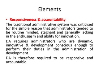 Elements
• Responsiveness & accountability
The traditional administrative system was criticised
for the simple reason that administrators tended to
be routine minded, stagnant and generally lacking
in the enthusiasm and ability for innovation.
DA requires administrators who are dynamic,
innovative & development conscious enough to
perform their duties in the administration of
development.
DA is therefore required to be responsive and
accountable.
 