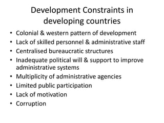 Development Constraints in
developing countries
• Colonial & western pattern of development
• Lack of skilled personnel & administrative staff
• Centralised bureaucratic structures
• Inadequate political will & support to improve
administrative systems
• Multiplicity of administrative agencies
• Limited public participation
• Lack of motivation
• Corruption
 