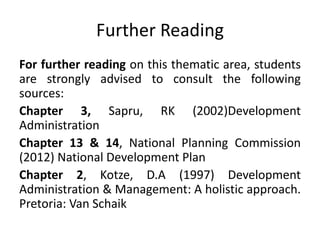Further Reading
For further reading on this thematic area, students
are strongly advised to consult the following
sources:
Chapter 3, Sapru, RK (2002)Development
Administration
Chapter 13 & 14, National Planning Commission
(2012) National Development Plan
Chapter 2, Kotze, D.A (1997) Development
Administration & Management: A holistic approach.
Pretoria: Van Schaik
 