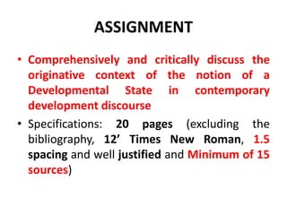ASSIGNMENT
• Comprehensively and critically discuss the
originative context of the notion of a
Developmental State in contemporary
development discourse
• Specifications: 20 pages (excluding the
bibliography, 12’ Times New Roman, 1.5
spacing and well justified and Minimum of 15
sources)
 