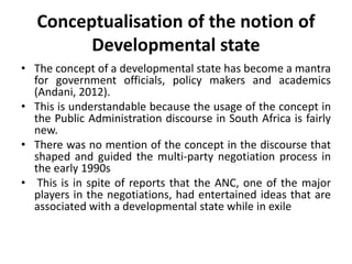 Conceptualisation of the notion of
Developmental state
• The concept of a developmental state has become a mantra
for government officials, policy makers and academics
(Andani, 2012).
• This is understandable because the usage of the concept in
the Public Administration discourse in South Africa is fairly
new.
• There was no mention of the concept in the discourse that
shaped and guided the multi-party negotiation process in
the early 1990s
• This is in spite of reports that the ANC, one of the major
players in the negotiations, had entertained ideas that are
associated with a developmental state while in exile
 