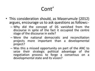 Cont’
• This consideration should, as Maserumule (2012)
argues, encourage us to ask questions as follows:-
– Why did the concept of DS vanished from the
discourse in spite of the fact it occupied the centre
stage of the discourse in exile?
– Were the national democratic and reconciliation
projects more important than a developmental
project?
– Was this a missed opportunity on part of the ANC to
seize their strategic political advantage of the
negotiation process to forge a consensus on a
developmental state and its vision?
 