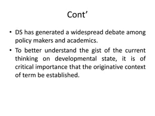 Cont’
• DS has generated a widespread debate among
policy makers and academics.
• To better understand the gist of the current
thinking on developmental state, it is of
critical importance that the originative context
of term be established.
 