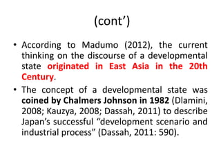 (cont’)
• According to Madumo (2012), the current
thinking on the discourse of a developmental
state originated in East Asia in the 20th
Century.
• The concept of a developmental state was
coined by Chalmers Johnson in 1982 (Dlamini,
2008; Kauzya, 2008; Dassah, 2011) to describe
Japan’s successful “development scenario and
industrial process” (Dassah, 2011: 590).
 