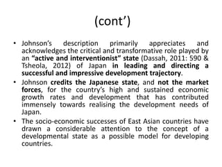 (cont’)
• Johnson’s description primarily appreciates and
acknowledges the critical and transformative role played by
an “active and interventionist” state (Dassah, 2011: 590 &
Tsheola, 2012) of Japan in leading and directing a
successful and impressive development trajectory.
• Johnson credits the Japanese state, and not the market
forces, for the country’s high and sustained economic
growth rates and development that has contributed
immensely towards realising the development needs of
Japan.
• The socio-economic successes of East Asian countries have
drawn a considerable attention to the concept of a
developmental state as a possible model for developing
countries.
 