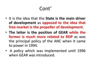 Cont’
• It is the idea that the State is the main driver
of development as opposed to the idea that
free-market is the propeller of development.
• The latter is the position of GEAR while the
former is much more related to RDP as was
the principal policy of the ANC when it came
to power in 1994.
• A policy which was implemented until 1996
when GEAR was introduced.
 