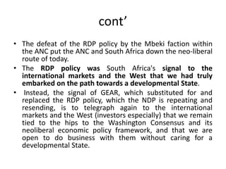 cont’
• The defeat of the RDP policy by the Mbeki faction within
the ANC put the ANC and South Africa down the neo-liberal
route of today.
• The RDP policy was South Africa's signal to the
international markets and the West that we had truly
embarked on the path towards a developmental State.
• Instead, the signal of GEAR, which substituted for and
replaced the RDP policy, which the NDP is repeating and
resending, is to telegraph again to the international
markets and the West (investors especially) that we remain
tied to the hips to the Washington Consensus and its
neoliberal economic policy framework, and that we are
open to do business with them without caring for a
developmental State.
 