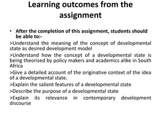 Learning outcomes from the
assignment
• After the completion of this assignment, students should
be able to:-
>Understand the meaning of the concept of developmental
state as desired development model
>Understand how the concept of a developmental state is
being theorised by policy makers and academics alike in South
Africa
>Give a detailed account of the originative context of the idea
of a developmental state.
>Explain the salient features of a developmental state
>Describe the purpose of a developmental state
>Explain its relevance in contemporary development
discourse
 
