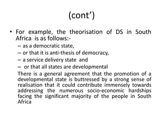 (cont’)
• For example, the theorisation of DS in South
Africa is as follows:-
– as a democratic state,
– or that it is anti-thesis of democracy,
– a service delivery state and
– or that all states are developmental
There is a general agreement that the promotion of a
developmental state is buttressed by a strong sense of
realisation that it could contribute immensely towards
addressing the numerous socio-economic hardships
facing the significant majority of the people in South
Africa
 