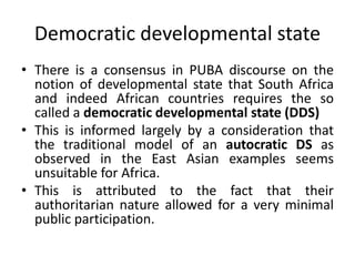 Democratic developmental state
• There is a consensus in PUBA discourse on the
notion of developmental state that South Africa
and indeed African countries requires the so
called a democratic developmental state (DDS)
• This is informed largely by a consideration that
the traditional model of an autocratic DS as
observed in the East Asian examples seems
unsuitable for Africa.
• This is attributed to the fact that their
authoritarian nature allowed for a very minimal
public participation.
 