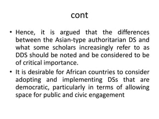 cont
• Hence, it is argued that the differences
between the Asian-type authoritarian DS and
what some scholars increasingly refer to as
DDS should be noted and be considered to be
of critical importance.
• It is desirable for African countries to consider
adopting and implementing DSs that are
democratic, particularly in terms of allowing
space for public and civic engagement
 