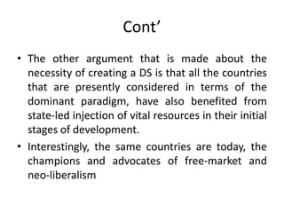 Cont’
• The other argument that is made about the
necessity of creating a DS is that all the countries
that are presently considered in terms of the
dominant paradigm, have also benefited from
state-led injection of vital resources in their initial
stages of development.
• Interestingly, the same countries are today, the
champions and advocates of free-market and
neo-liberalism
 