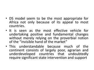 • DS model seem to be the most appropriate for
Africa not only because of its appeal to most
countries.
• It is seen as the most effective vehicle for
undertaking positive and fundamental changes
without merely relying on the proverbial notion
of the “invisible hand of the market”
• This understandable because much of the
continent consists of largely poor, agrarian and
underdeveloped countries that undoubtedly
require significant state intervention and support
 