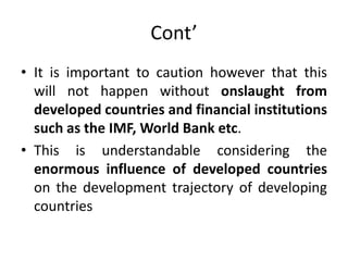 Cont’
• It is important to caution however that this
will not happen without onslaught from
developed countries and financial institutions
such as the IMF, World Bank etc.
• This is understandable considering the
enormous influence of developed countries
on the development trajectory of developing
countries
 