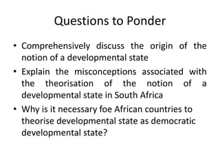Questions to Ponder
• Comprehensively discuss the origin of the
notion of a developmental state
• Explain the misconceptions associated with
the theorisation of the notion of a
developmental state in South Africa
• Why is it necessary foe African countries to
theorise developmental state as democratic
developmental state?
 
