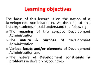 Learning objectives
The focus of this lecture is on the notion of a
Development Administration. At the end of this
lecture, students should understand the following:-
o The meaning of the concept Development
Administration
o The nature & purpose of development
Administration
o Various facets and/or elements of Development
Administration and
o The nature of Development constraints &
problems in developing countries.
 