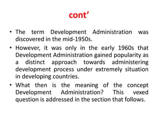 cont’
• The term Development Administration was
discovered in the mid-1950s.
• However, it was only in the early 1960s that
Development Administration gained popularity as
a distinct approach towards administering
development process under extremely situation
in developing countries.
• What then is the meaning of the concept
Development Administration? This vexed
question is addressed in the section that follows.
 