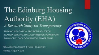 The Edinburg Housing
Authority (EHA)
A Research Study on Transparency
EPIFANIO REY GARCIA, PROJECT LEAD, EDITOR
CLAUDIA SERRANO, DATA CONTRIBUTOR, POWER POINT
DAISY LOPEZ, DATA CONTRIBUTOR, POWER POINT
Tuesday, August 4, 2015
PUBA 6306: Past, Present, & Future – Dr. Zemrani
 
