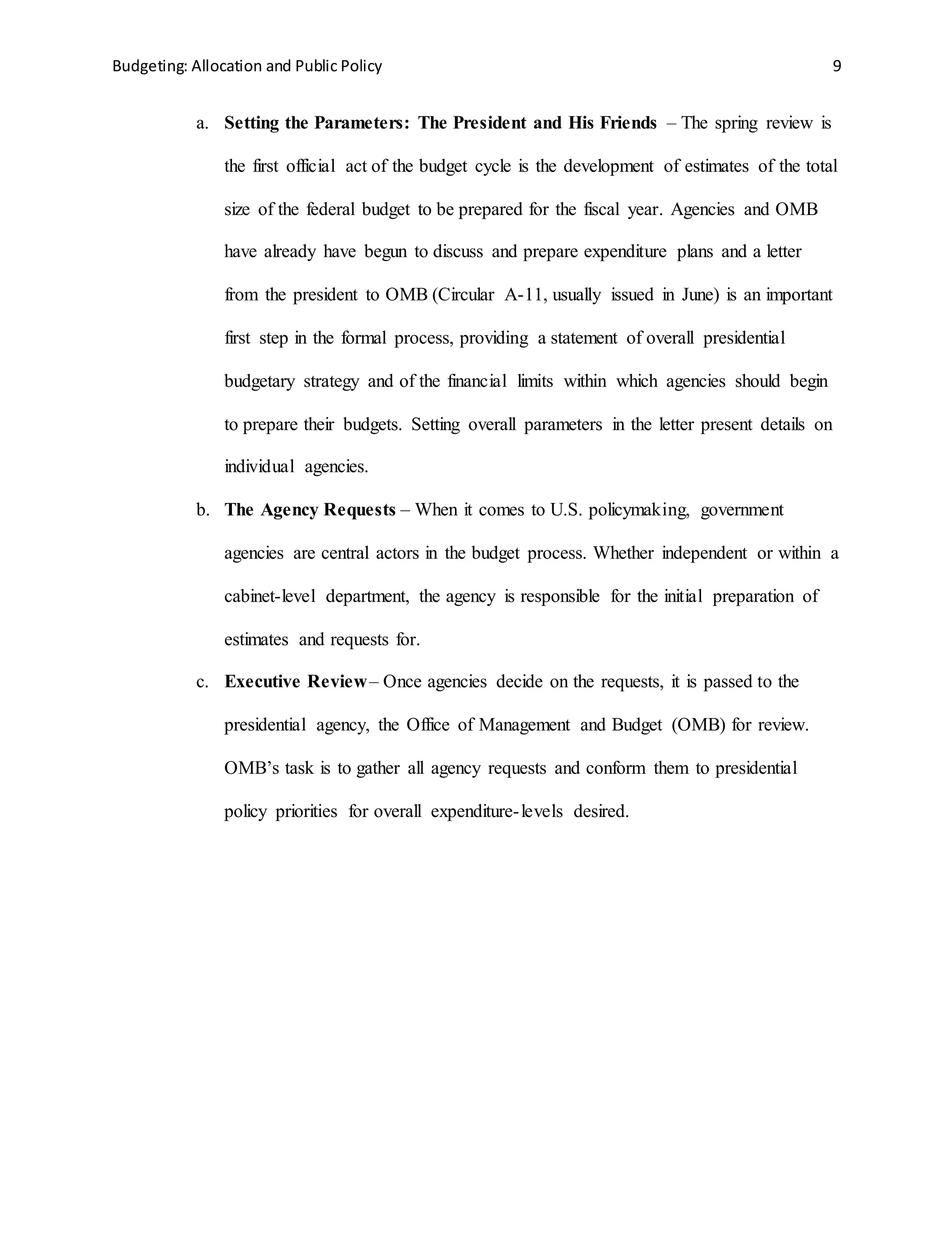 Budgeting: Allocation and Public Policy 9
a. Setting the Parameters: The President and His Friends – The spring review is
the first official act of the budget cycle is the development of estimates of the total
size of the federal budget to be prepared for the fiscal year. Agencies and OMB
have already have begun to discuss and prepare expenditure plans and a letter
from the president to OMB (Circular A-11, usually issued in June) is an important
first step in the formal process, providing a statement of overall presidential
budgetary strategy and of the financial limits within which agencies should begin
to prepare their budgets. Setting overall parameters in the letter present details on
individual agencies.
b. The Agency Requests – When it comes to U.S. policymaking, government
agencies are central actors in the budget process. Whether independent or within a
cabinet-level department, the agency is responsible for the initial preparation of
estimates and requests for.
c. Executive Review– Once agencies decide on the requests, it is passed to the
presidential agency, the Office of Management and Budget (OMB) for review.
OMB’s task is to gather all agency requests and conform them to presidential
policy priorities for overall expenditure-levels desired.
 
