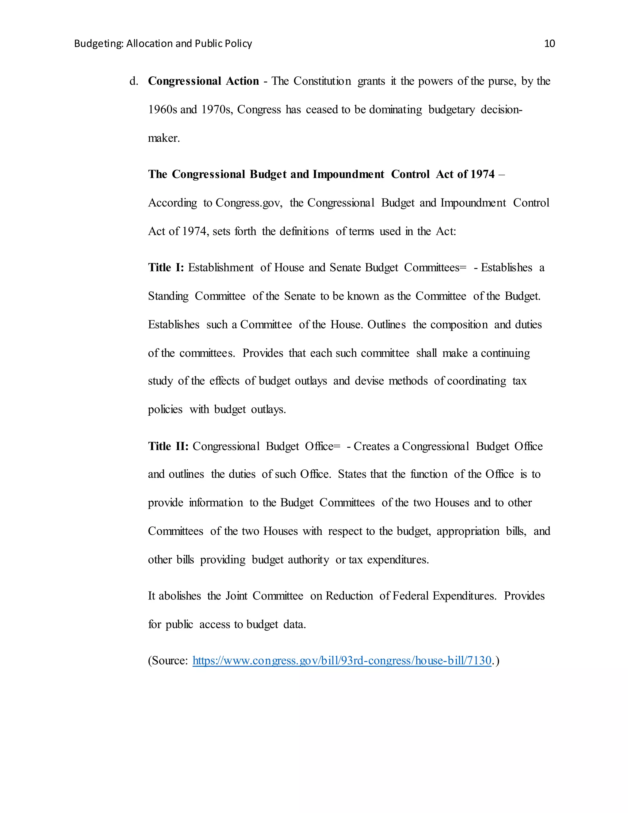 Budgeting: Allocation and Public Policy 10
d. Congressional Action - The Constitution grants it the powers of the purse, by the
1960s and 1970s, Congress has ceased to be dominating budgetary decision-
maker.
The Congressional Budget and Impoundment Control Act of 1974 –
According to Congress.gov, the Congressional Budget and Impoundment Control
Act of 1974, sets forth the definitions of terms used in the Act:
Title I: Establishment of House and Senate Budget Committees= - Establishes a
Standing Committee of the Senate to be known as the Committee of the Budget.
Establishes such a Committee of the House. Outlines the composition and duties
of the committees. Provides that each such committee shall make a continuing
study of the effects of budget outlays and devise methods of coordinating tax
policies with budget outlays.
Title II: Congressional Budget Office= - Creates a Congressional Budget Office
and outlines the duties of such Office. States that the function of the Office is to
provide information to the Budget Committees of the two Houses and to other
Committees of the two Houses with respect to the budget, appropriation bills, and
other bills providing budget authority or tax expenditures.
It abolishes the Joint Committee on Reduction of Federal Expenditures. Provides
for public access to budget data.
(Source: https://www.congress.gov/bill/93rd-congress/house-bill/7130.)
 