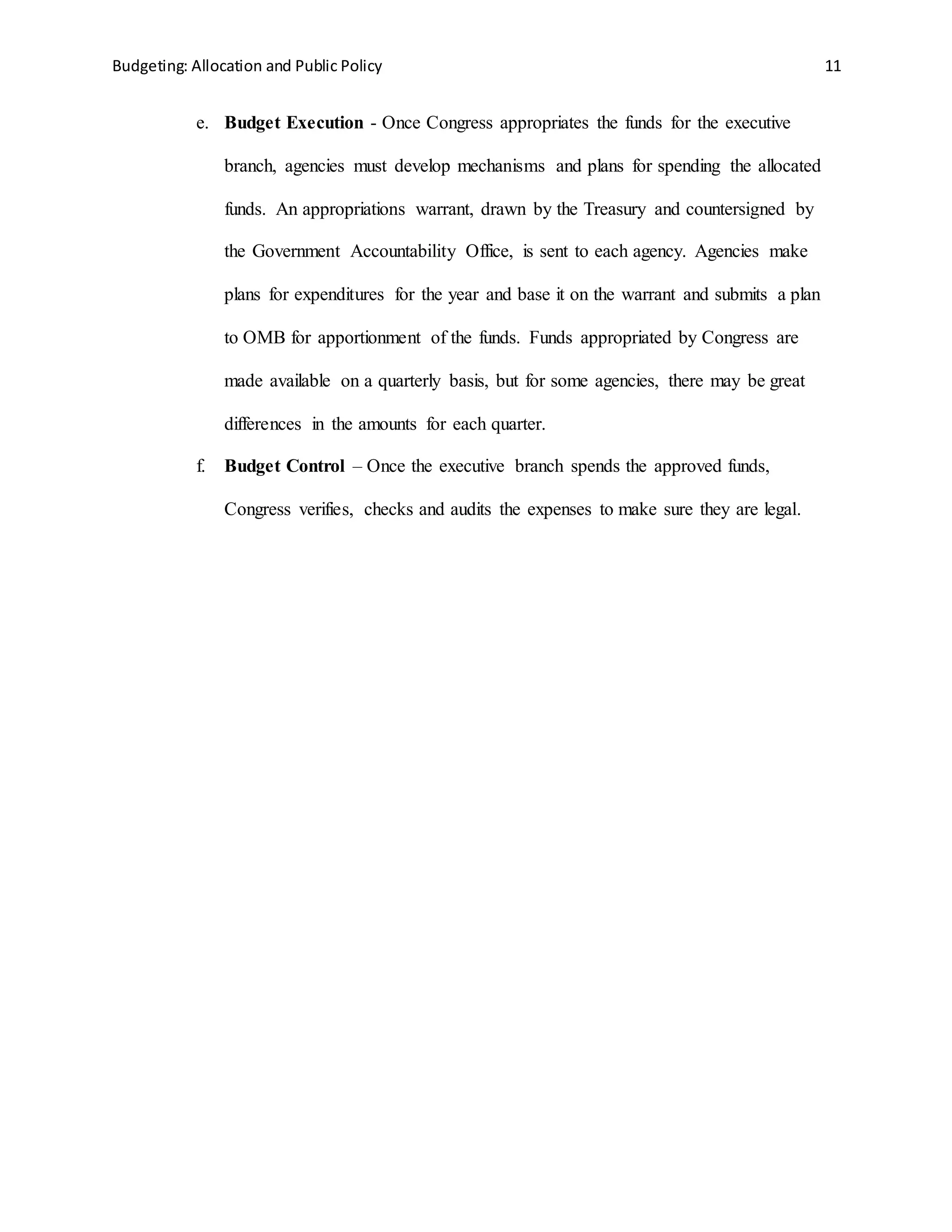 Budgeting: Allocation and Public Policy 11
e. Budget Execution - Once Congress appropriates the funds for the executive
branch, agencies must develop mechanisms and plans for spending the allocated
funds. An appropriations warrant, drawn by the Treasury and countersigned by
the Government Accountability Office, is sent to each agency. Agencies make
plans for expenditures for the year and base it on the warrant and submits a plan
to OMB for apportionment of the funds. Funds appropriated by Congress are
made available on a quarterly basis, but for some agencies, there may be great
differences in the amounts for each quarter.
f. Budget Control – Once the executive branch spends the approved funds,
Congress verifies, checks and audits the expenses to make sure they are legal.
 