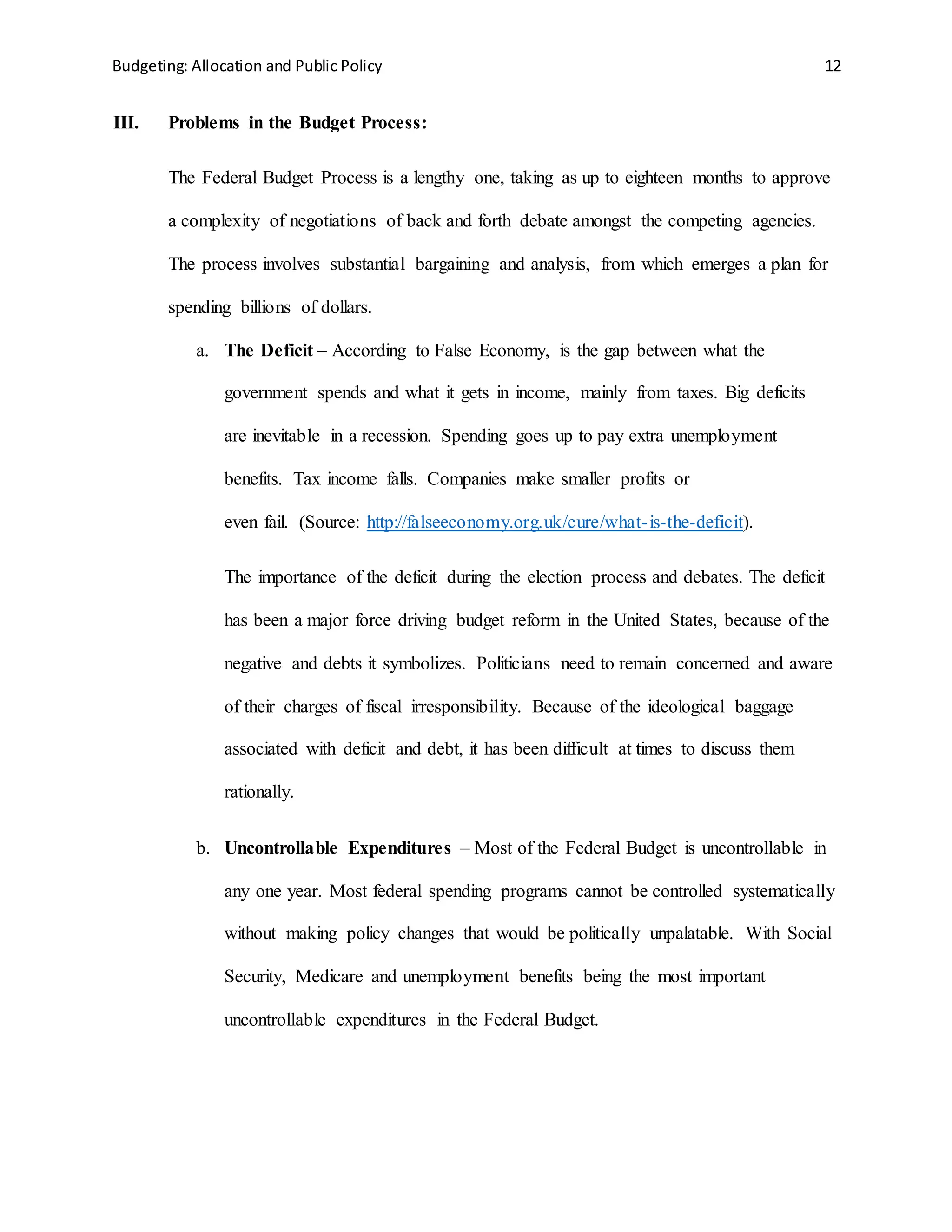 Budgeting: Allocation and Public Policy 12
III. Problems in the Budget Process:
The Federal Budget Process is a lengthy one, taking as up to eighteen months to approve
a complexity of negotiations of back and forth debate amongst the competing agencies.
The process involves substantial bargaining and analysis, from which emerges a plan for
spending billions of dollars.
a. The Deficit – According to False Economy, is the gap between what the
government spends and what it gets in income, mainly from taxes. Big deficits
are inevitable in a recession. Spending goes up to pay extra unemployment
benefits. Tax income falls. Companies make smaller profits or
even fail. (Source: http://falseeconomy.org.uk/cure/what-is-the-deficit).
The importance of the deficit during the election process and debates. The deficit
has been a major force driving budget reform in the United States, because of the
negative and debts it symbolizes. Politicians need to remain concerned and aware
of their charges of fiscal irresponsibility. Because of the ideological baggage
associated with deficit and debt, it has been difficult at times to discuss them
rationally.
b. Uncontrollable Expenditures – Most of the Federal Budget is uncontrollable in
any one year. Most federal spending programs cannot be controlled systematically
without making policy changes that would be politically unpalatable. With Social
Security, Medicare and unemployment benefits being the most important
uncontrollable expenditures in the Federal Budget.
 