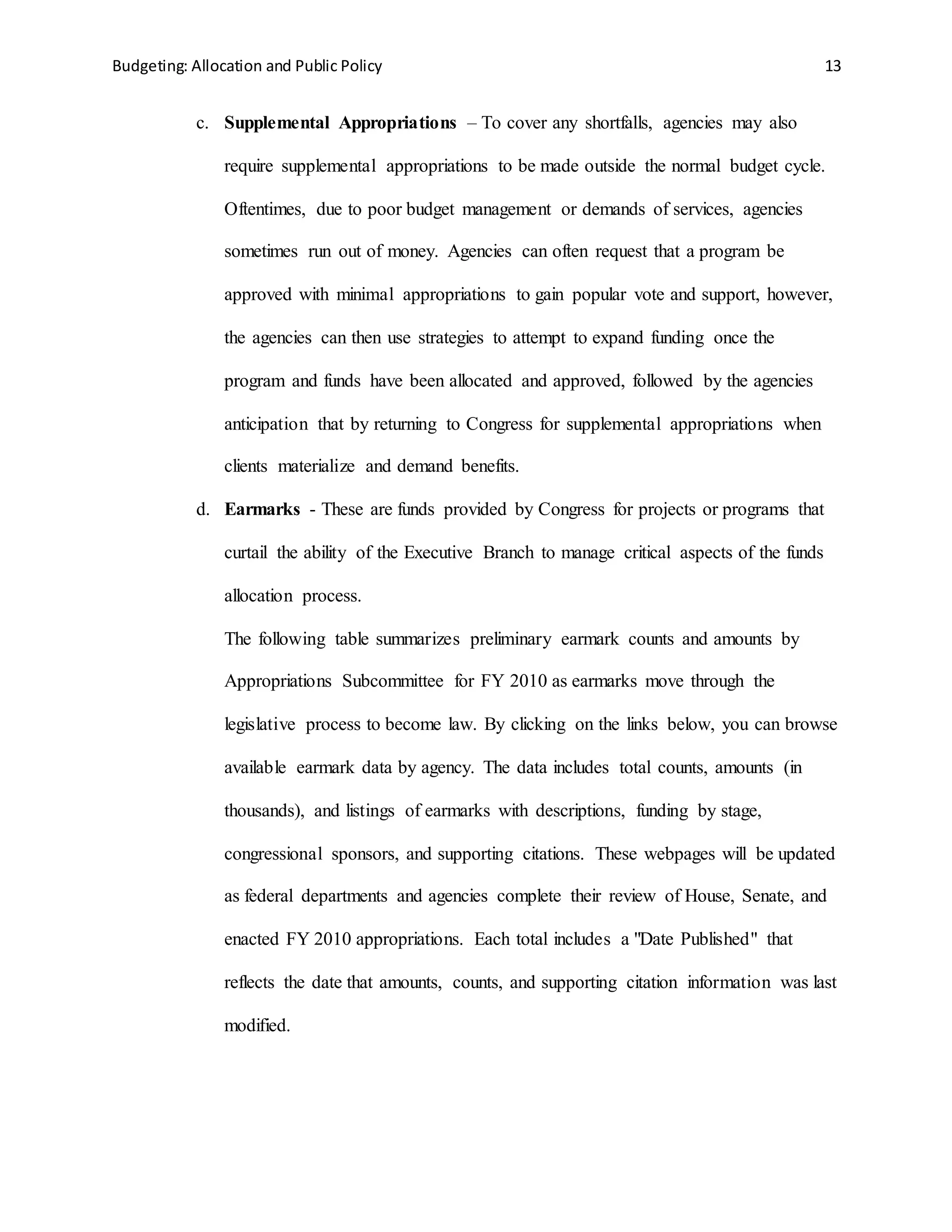 Budgeting: Allocation and Public Policy 13
c. Supplemental Appropriations – To cover any shortfalls, agencies may also
require supplemental appropriations to be made outside the normal budget cycle.
Oftentimes, due to poor budget management or demands of services, agencies
sometimes run out of money. Agencies can often request that a program be
approved with minimal appropriations to gain popular vote and support, however,
the agencies can then use strategies to attempt to expand funding once the
program and funds have been allocated and approved, followed by the agencies
anticipation that by returning to Congress for supplemental appropriations when
clients materialize and demand benefits.
d. Earmarks - These are funds provided by Congress for projects or programs that
curtail the ability of the Executive Branch to manage critical aspects of the funds
allocation process.
The following table summarizes preliminary earmark counts and amounts by
Appropriations Subcommittee for FY 2010 as earmarks move through the
legislative process to become law. By clicking on the links below, you can browse
available earmark data by agency. The data includes total counts, amounts (in
thousands), and listings of earmarks with descriptions, funding by stage,
congressional sponsors, and supporting citations. These webpages will be updated
as federal departments and agencies complete their review of House, Senate, and
enacted FY 2010 appropriations. Each total includes a "Date Published" that
reflects the date that amounts, counts, and supporting citation information was last
modified.
 