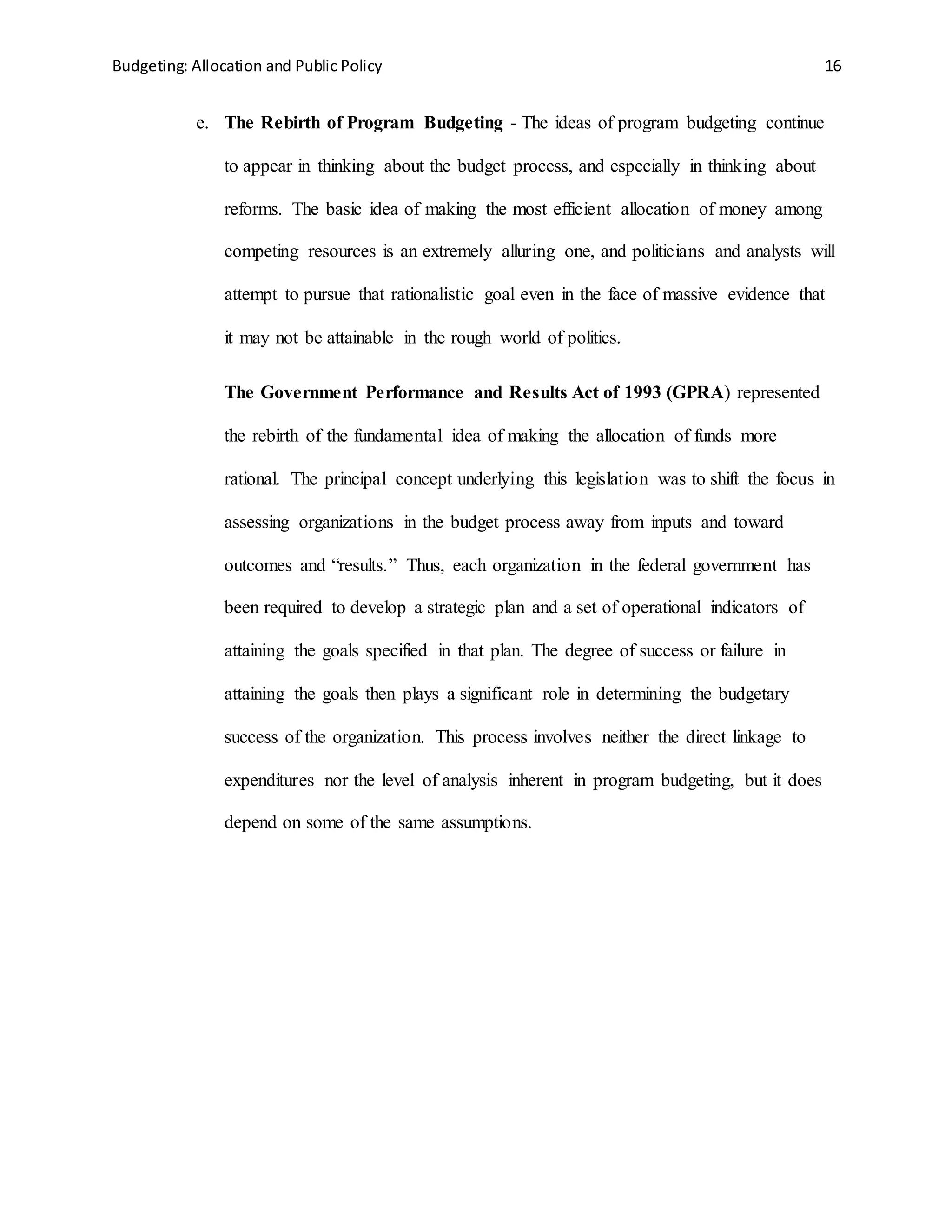 Budgeting: Allocation and Public Policy 16
e. The Rebirth of Program Budgeting - The ideas of program budgeting continue
to appear in thinking about the budget process, and especially in thinking about
reforms. The basic idea of making the most efficient allocation of money among
competing resources is an extremely alluring one, and politicians and analysts will
attempt to pursue that rationalistic goal even in the face of massive evidence that
it may not be attainable in the rough world of politics.
The Government Performance and Results Act of 1993 (GPRA) represented
the rebirth of the fundamental idea of making the allocation of funds more
rational. The principal concept underlying this legislation was to shift the focus in
assessing organizations in the budget process away from inputs and toward
outcomes and “results.” Thus, each organization in the federal government has
been required to develop a strategic plan and a set of operational indicators of
attaining the goals specified in that plan. The degree of success or failure in
attaining the goals then plays a significant role in determining the budgetary
success of the organization. This process involves neither the direct linkage to
expenditures nor the level of analysis inherent in program budgeting, but it does
depend on some of the same assumptions.
 
