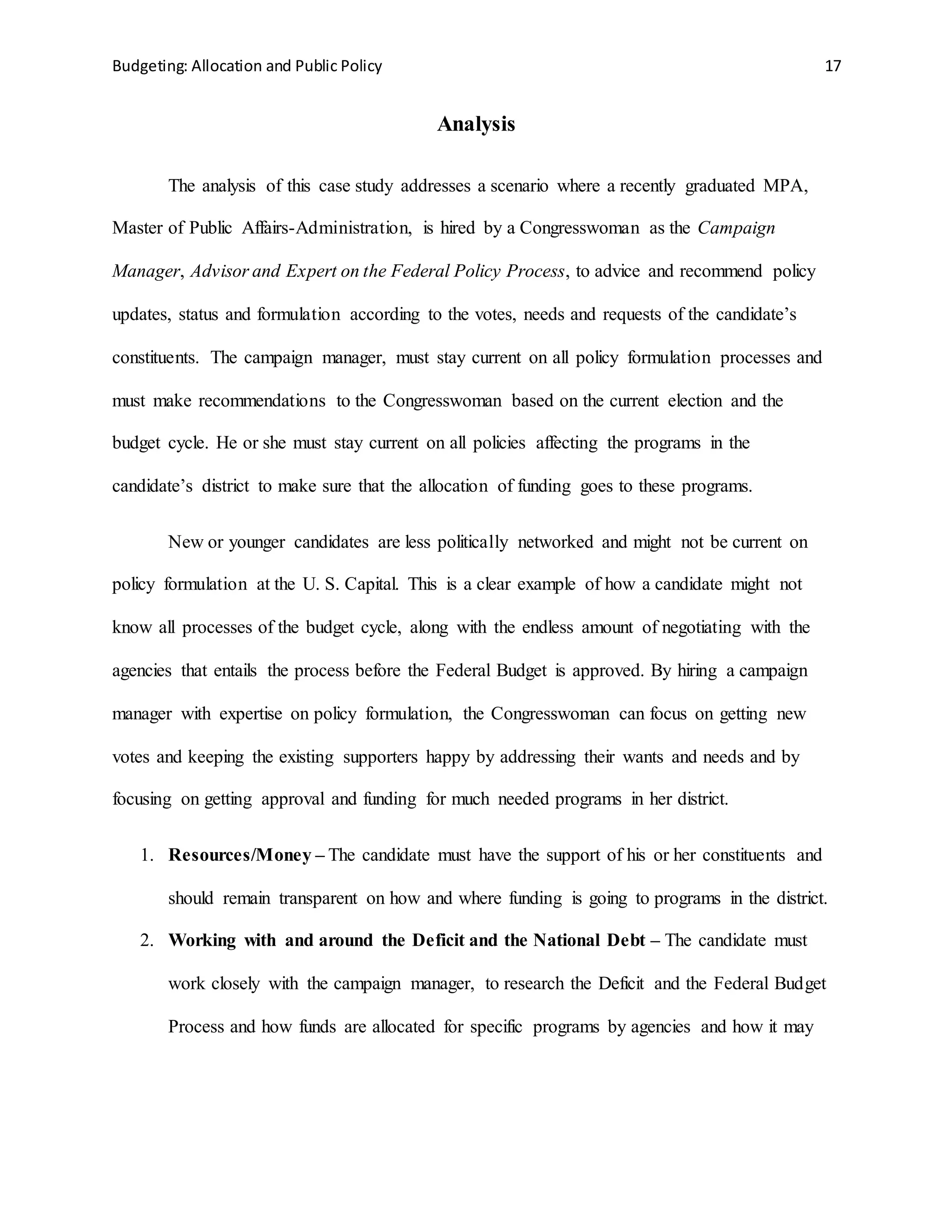 Budgeting: Allocation and Public Policy 17
Analysis
The analysis of this case study addresses a scenario where a recently graduated MPA,
Master of Public Affairs-Administration, is hired by a Congresswoman as the Campaign
Manager, Advisor and Expert on the Federal Policy Process, to advice and recommend policy
updates, status and formulation according to the votes, needs and requests of the candidate’s
constituents. The campaign manager, must stay current on all policy formulation processes and
must make recommendations to the Congresswoman based on the current election and the
budget cycle. He or she must stay current on all policies affecting the programs in the
candidate’s district to make sure that the allocation of funding goes to these programs.
New or younger candidates are less politically networked and might not be current on
policy formulation at the U. S. Capital. This is a clear example of how a candidate might not
know all processes of the budget cycle, along with the endless amount of negotiating with the
agencies that entails the process before the Federal Budget is approved. By hiring a campaign
manager with expertise on policy formulation, the Congresswoman can focus on getting new
votes and keeping the existing supporters happy by addressing their wants and needs and by
focusing on getting approval and funding for much needed programs in her district.
1. Resources/Money – The candidate must have the support of his or her constituents and
should remain transparent on how and where funding is going to programs in the district.
2. Working with and around the Deficit and the National Debt – The candidate must
work closely with the campaign manager, to research the Deficit and the Federal Budget
Process and how funds are allocated for specific programs by agencies and how it may
 