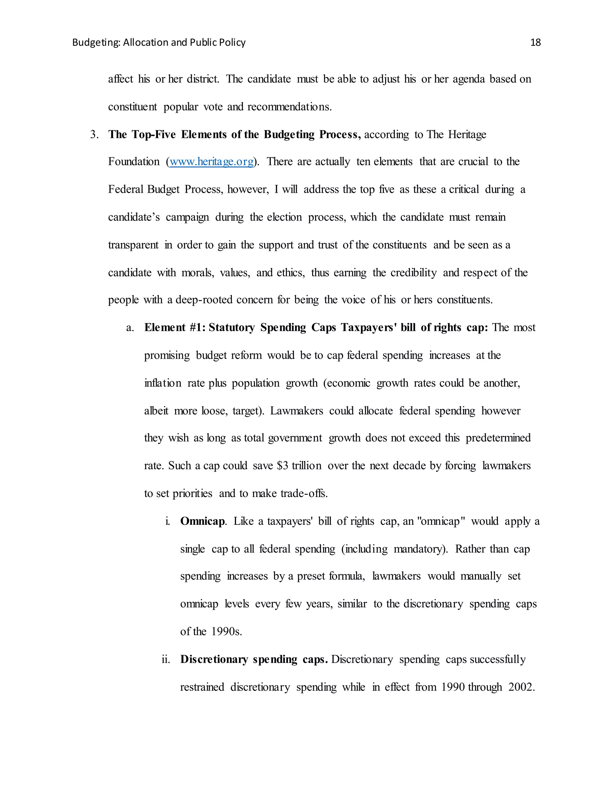 Budgeting: Allocation and Public Policy 18
affect his or her district. The candidate must be able to adjust his or her agenda based on
constituent popular vote and recommendations.
3. The Top-Five Elements of the Budgeting Process, according to The Heritage
Foundation (www.heritage.org). There are actually ten elements that are crucial to the
Federal Budget Process, however, I will address the top five as these a critical during a
candidate’s campaign during the election process, which the candidate must remain
transparent in order to gain the support and trust of the constituents and be seen as a
candidate with morals, values, and ethics, thus earning the credibility and respect of the
people with a deep-rooted concern for being the voice of his or hers constituents.
a. Element #1: Statutory Spending Caps Taxpayers' bill of rights cap: The most
promising budget reform would be to cap federal spending increases at the
inflation rate plus population growth (economic growth rates could be another,
albeit more loose, target). Lawmakers could allocate federal spending however
they wish as long as total government growth does not exceed this predetermined
rate. Such a cap could save $3 trillion over the next decade by forcing lawmakers
to set priorities and to make trade-offs.
i. Omnicap. Like a taxpayers' bill of rights cap, an "omnicap" would apply a
single cap to all federal spending (including mandatory). Rather than cap
spending increases by a preset formula, lawmakers would manually set
omnicap levels every few years, similar to the discretionary spending caps
of the 1990s.
ii. Discretionary spending caps. Discretionary spending caps successfully
restrained discretionary spending while in effect from 1990 through 2002.
 