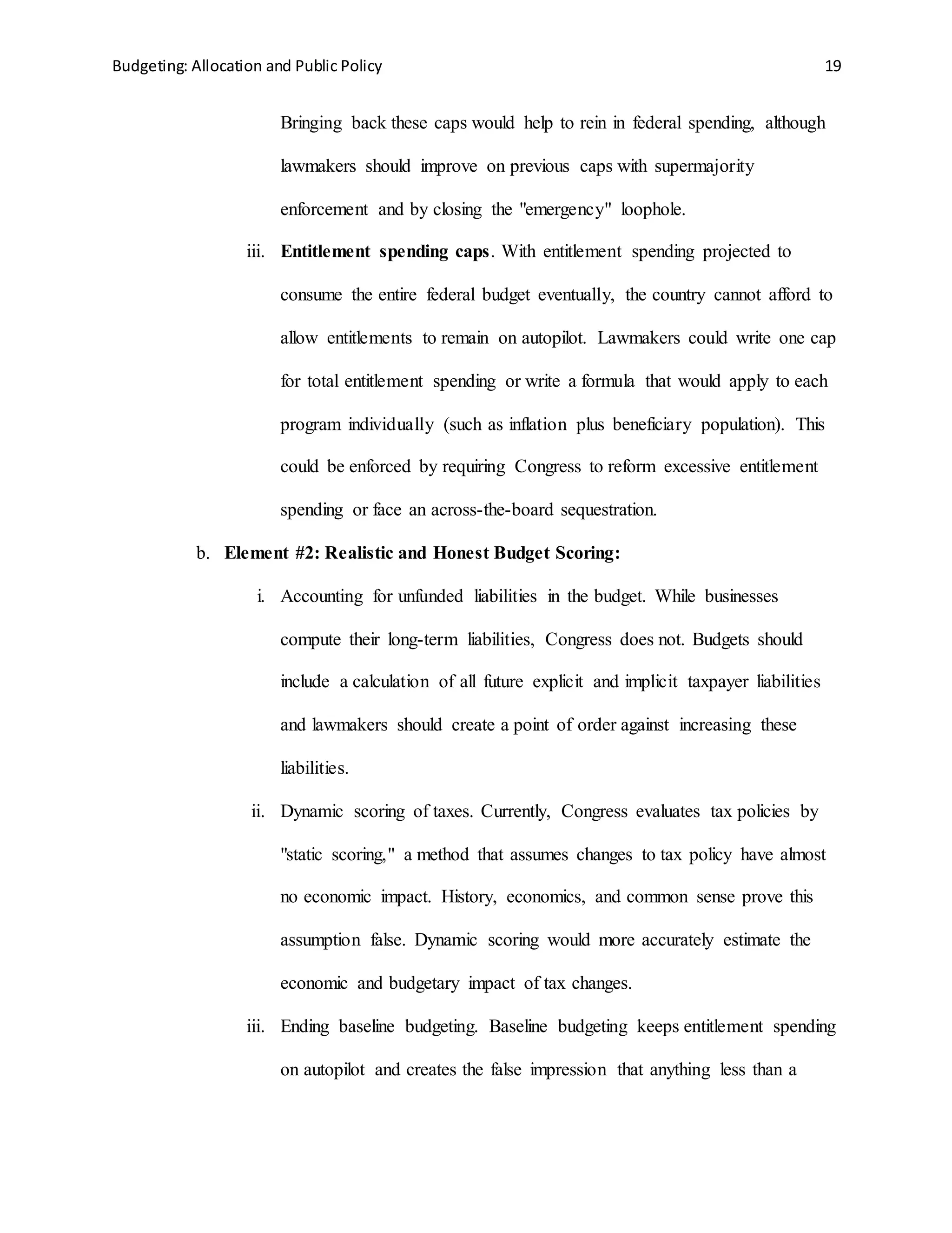 Budgeting: Allocation and Public Policy 19
Bringing back these caps would help to rein in federal spending, although
lawmakers should improve on previous caps with supermajority
enforcement and by closing the "emergency" loophole.
iii. Entitlement spending caps. With entitlement spending projected to
consume the entire federal budget eventually, the country cannot afford to
allow entitlements to remain on autopilot. Lawmakers could write one cap
for total entitlement spending or write a formula that would apply to each
program individually (such as inflation plus beneficiary population). This
could be enforced by requiring Congress to reform excessive entitlement
spending or face an across-the-board sequestration.
b. Element #2: Realistic and Honest Budget Scoring:
i. Accounting for unfunded liabilities in the budget. While businesses
compute their long-term liabilities, Congress does not. Budgets should
include a calculation of all future explicit and implicit taxpayer liabilities
and lawmakers should create a point of order against increasing these
liabilities.
ii. Dynamic scoring of taxes. Currently, Congress evaluates tax policies by
"static scoring," a method that assumes changes to tax policy have almost
no economic impact. History, economics, and common sense prove this
assumption false. Dynamic scoring would more accurately estimate the
economic and budgetary impact of tax changes.
iii. Ending baseline budgeting. Baseline budgeting keeps entitlement spending
on autopilot and creates the false impression that anything less than a
 