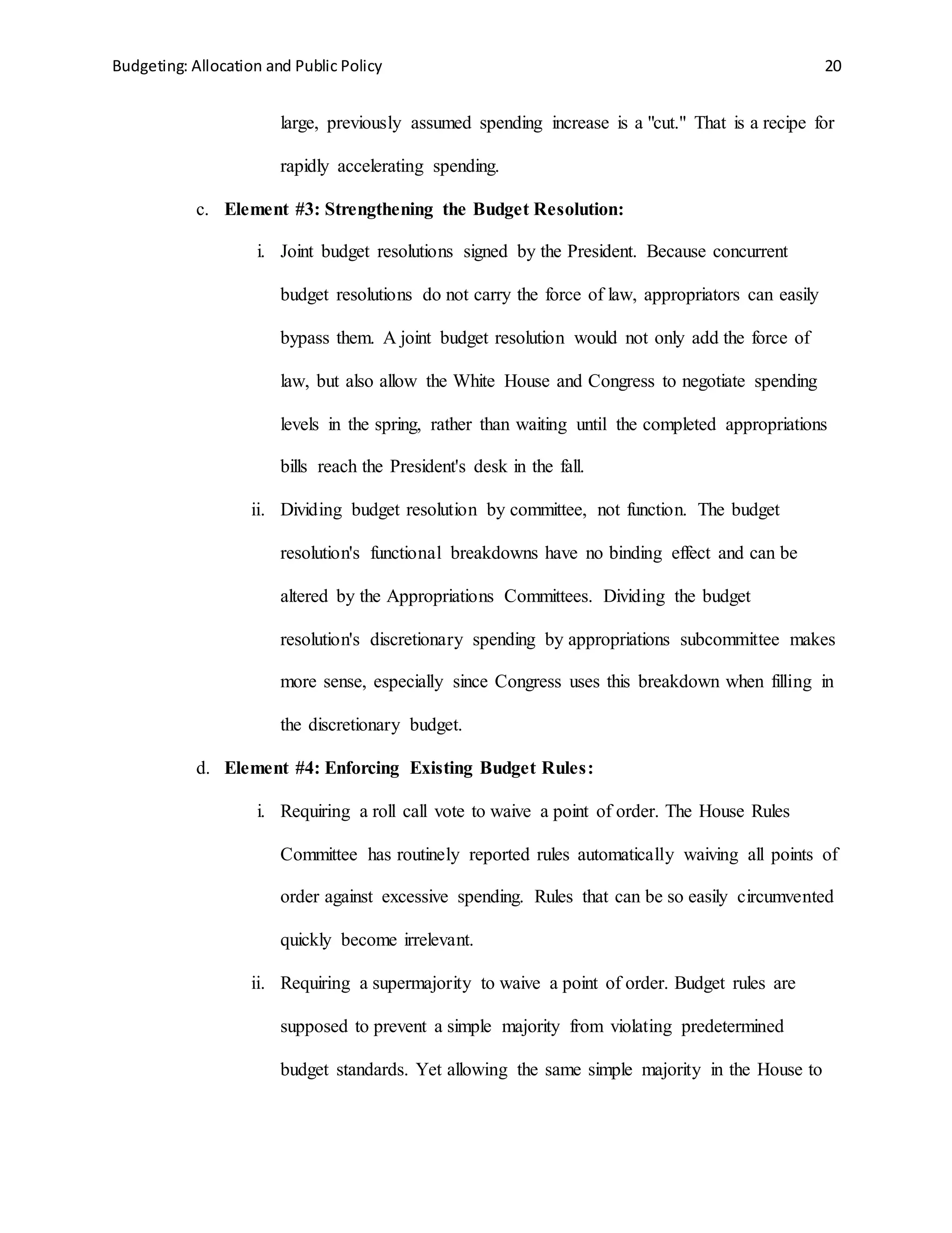 Budgeting: Allocation and Public Policy 20
large, previously assumed spending increase is a "cut." That is a recipe for
rapidly accelerating spending.
c. Element #3: Strengthening the Budget Resolution:
i. Joint budget resolutions signed by the President. Because concurrent
budget resolutions do not carry the force of law, appropriators can easily
bypass them. A joint budget resolution would not only add the force of
law, but also allow the White House and Congress to negotiate spending
levels in the spring, rather than waiting until the completed appropriations
bills reach the President's desk in the fall.
ii. Dividing budget resolution by committee, not function. The budget
resolution's functional breakdowns have no binding effect and can be
altered by the Appropriations Committees. Dividing the budget
resolution's discretionary spending by appropriations subcommittee makes
more sense, especially since Congress uses this breakdown when filling in
the discretionary budget.
d. Element #4: Enforcing Existing Budget Rules:
i. Requiring a roll call vote to waive a point of order. The House Rules
Committee has routinely reported rules automatically waiving all points of
order against excessive spending. Rules that can be so easily circumvented
quickly become irrelevant.
ii. Requiring a supermajority to waive a point of order. Budget rules are
supposed to prevent a simple majority from violating predetermined
budget standards. Yet allowing the same simple majority in the House to
 