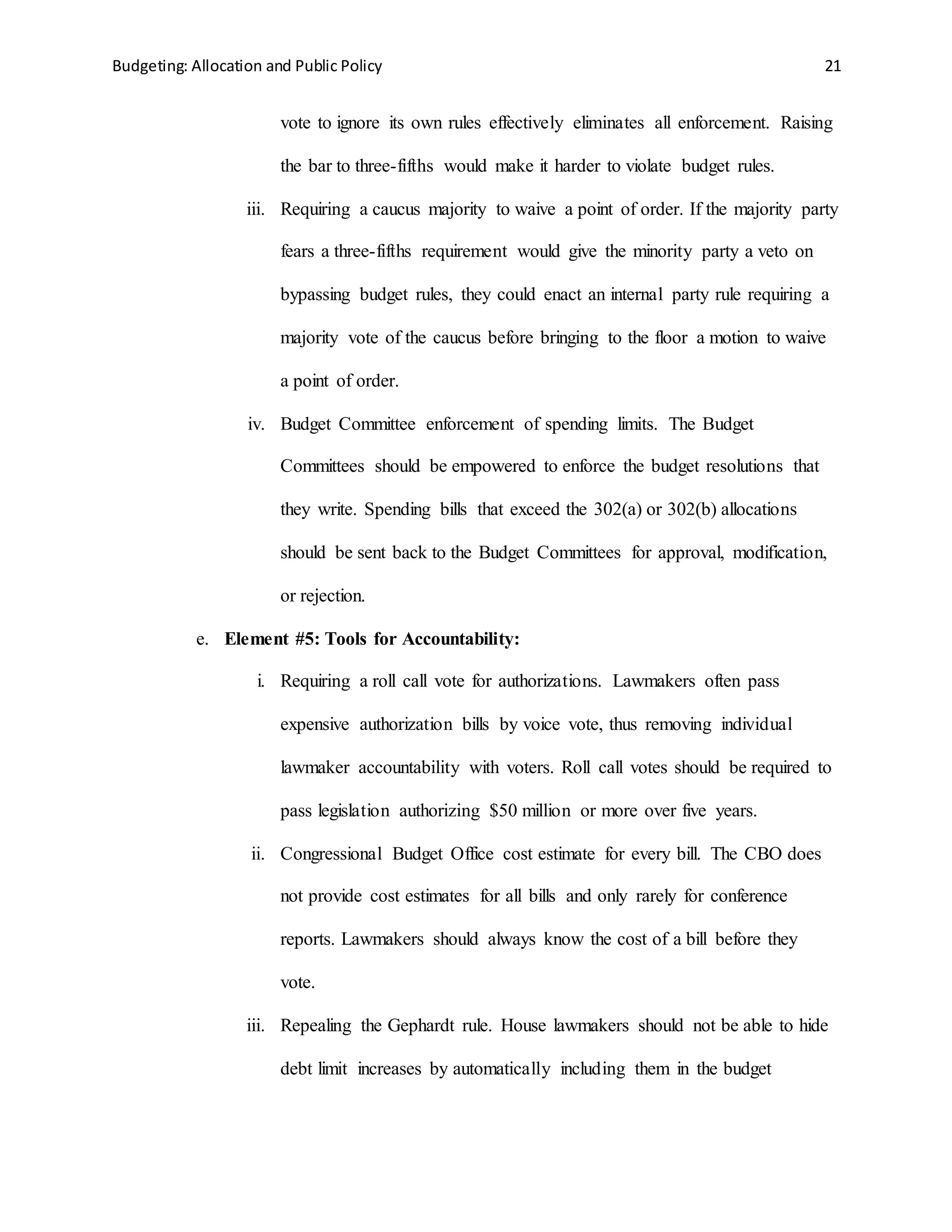 Budgeting: Allocation and Public Policy 21
vote to ignore its own rules effectively eliminates all enforcement. Raising
the bar to three-fifths would make it harder to violate budget rules.
iii. Requiring a caucus majority to waive a point of order. If the majority party
fears a three-fifths requirement would give the minority party a veto on
bypassing budget rules, they could enact an internal party rule requiring a
majority vote of the caucus before bringing to the floor a motion to waive
a point of order.
iv. Budget Committee enforcement of spending limits. The Budget
Committees should be empowered to enforce the budget resolutions that
they write. Spending bills that exceed the 302(a) or 302(b) allocations
should be sent back to the Budget Committees for approval, modification,
or rejection.
e. Element #5: Tools for Accountability:
i. Requiring a roll call vote for authorizations. Lawmakers often pass
expensive authorization bills by voice vote, thus removing individual
lawmaker accountability with voters. Roll call votes should be required to
pass legislation authorizing $50 million or more over five years.
ii. Congressional Budget Office cost estimate for every bill. The CBO does
not provide cost estimates for all bills and only rarely for conference
reports. Lawmakers should always know the cost of a bill before they
vote.
iii. Repealing the Gephardt rule. House lawmakers should not be able to hide
debt limit increases by automatically including them in the budget
 