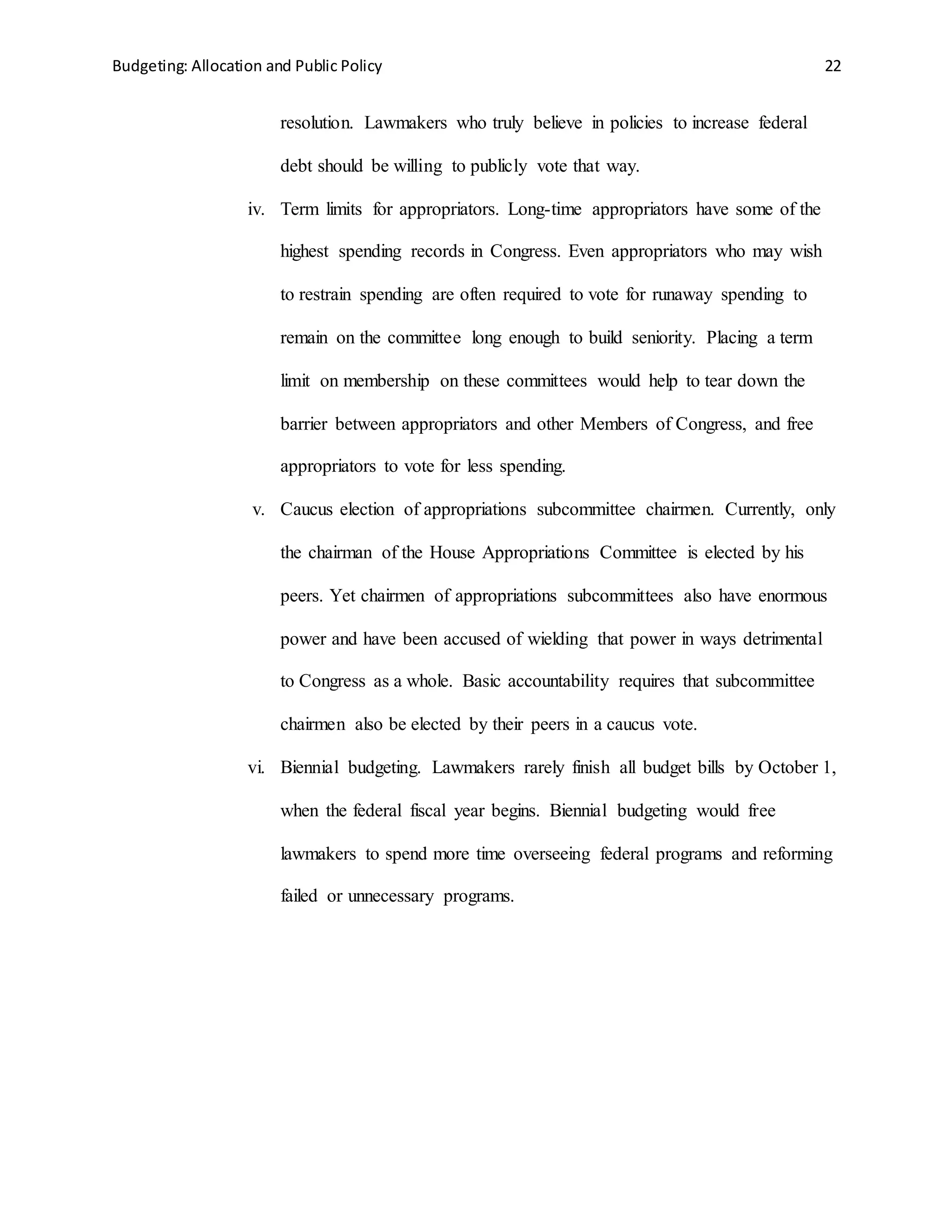 Budgeting: Allocation and Public Policy 22
resolution. Lawmakers who truly believe in policies to increase federal
debt should be willing to publicly vote that way.
iv. Term limits for appropriators. Long-time appropriators have some of the
highest spending records in Congress. Even appropriators who may wish
to restrain spending are often required to vote for runaway spending to
remain on the committee long enough to build seniority. Placing a term
limit on membership on these committees would help to tear down the
barrier between appropriators and other Members of Congress, and free
appropriators to vote for less spending.
v. Caucus election of appropriations subcommittee chairmen. Currently, only
the chairman of the House Appropriations Committee is elected by his
peers. Yet chairmen of appropriations subcommittees also have enormous
power and have been accused of wielding that power in ways detrimental
to Congress as a whole. Basic accountability requires that subcommittee
chairmen also be elected by their peers in a caucus vote.
vi. Biennial budgeting. Lawmakers rarely finish all budget bills by October 1,
when the federal fiscal year begins. Biennial budgeting would free
lawmakers to spend more time overseeing federal programs and reforming
failed or unnecessary programs.
 