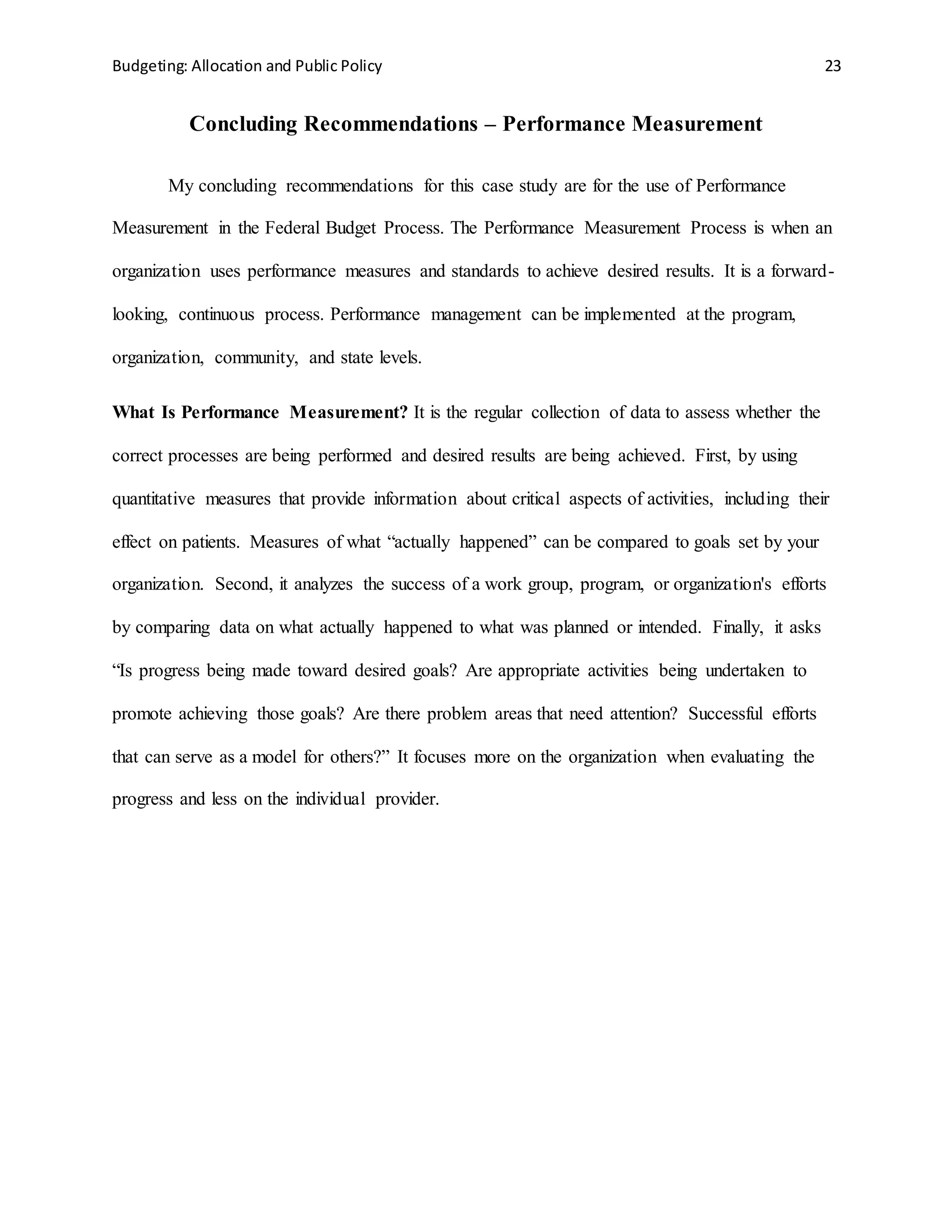 Budgeting: Allocation and Public Policy 23
Concluding Recommendations – Performance Measurement
My concluding recommendations for this case study are for the use of Performance
Measurement in the Federal Budget Process. The Performance Measurement Process is when an
organization uses performance measures and standards to achieve desired results. It is a forward-
looking, continuous process. Performance management can be implemented at the program,
organization, community, and state levels.
What Is Performance Measurement? It is the regular collection of data to assess whether the
correct processes are being performed and desired results are being achieved. First, by using
quantitative measures that provide information about critical aspects of activities, including their
effect on patients. Measures of what “actually happened” can be compared to goals set by your
organization. Second, it analyzes the success of a work group, program, or organization's efforts
by comparing data on what actually happened to what was planned or intended. Finally, it asks
“Is progress being made toward desired goals? Are appropriate activities being undertaken to
promote achieving those goals? Are there problem areas that need attention? Successful efforts
that can serve as a model for others?” It focuses more on the organization when evaluating the
progress and less on the individual provider.
 