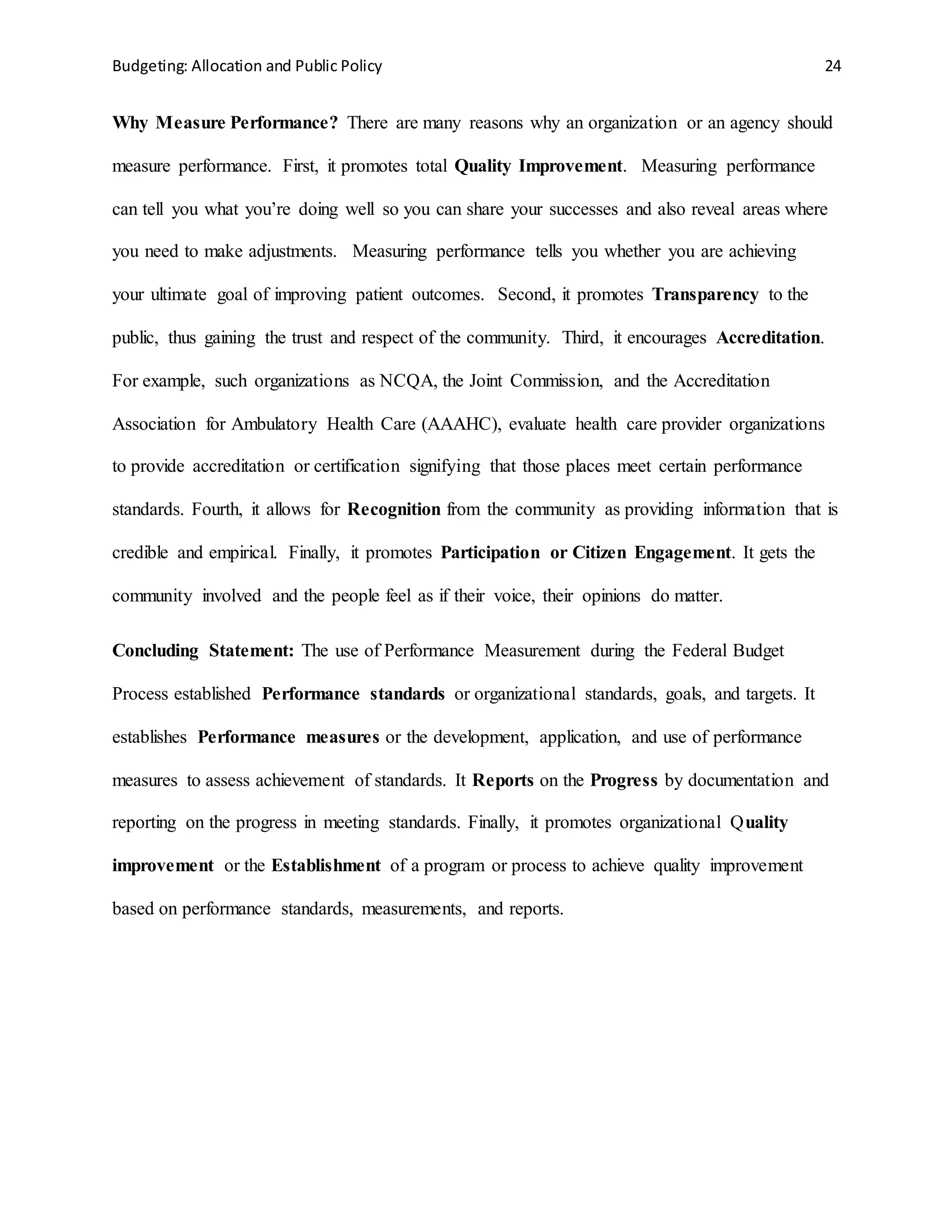 Budgeting: Allocation and Public Policy 24
Why Measure Performance? There are many reasons why an organization or an agency should
measure performance. First, it promotes total Quality Improvement. Measuring performance
can tell you what you’re doing well so you can share your successes and also reveal areas where
you need to make adjustments. Measuring performance tells you whether you are achieving
your ultimate goal of improving patient outcomes. Second, it promotes Transparency to the
public, thus gaining the trust and respect of the community. Third, it encourages Accreditation.
For example, such organizations as NCQA, the Joint Commission, and the Accreditation
Association for Ambulatory Health Care (AAAHC), evaluate health care provider organizations
to provide accreditation or certification signifying that those places meet certain performance
standards. Fourth, it allows for Recognition from the community as providing information that is
credible and empirical. Finally, it promotes Participation or Citizen Engagement. It gets the
community involved and the people feel as if their voice, their opinions do matter.
Concluding Statement: The use of Performance Measurement during the Federal Budget
Process established Performance standards or organizational standards, goals, and targets. It
establishes Performance measures or the development, application, and use of performance
measures to assess achievement of standards. It Reports on the Progress by documentation and
reporting on the progress in meeting standards. Finally, it promotes organizational Quality
improvement or the Establishment of a program or process to achieve quality improvement
based on performance standards, measurements, and reports.
 