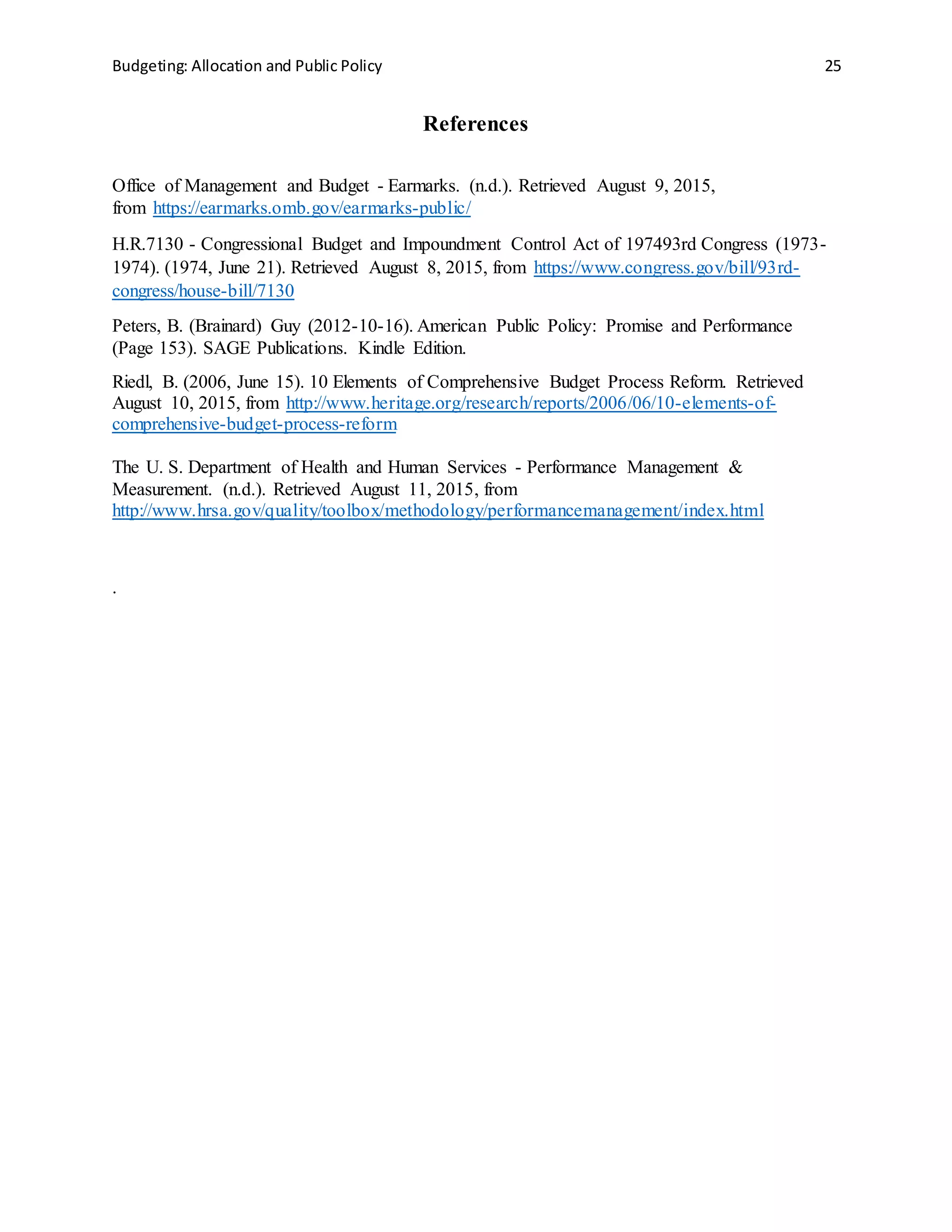 Budgeting: Allocation and Public Policy 25
References
Office of Management and Budget - Earmarks. (n.d.). Retrieved August 9, 2015,
from https://earmarks.omb.gov/earmarks-public/
H.R.7130 - Congressional Budget and Impoundment Control Act of 197493rd Congress (1973-
1974). (1974, June 21). Retrieved August 8, 2015, from https://www.congress.gov/bill/93rd-
congress/house-bill/7130
Peters, B. (Brainard) Guy (2012-10-16). American Public Policy: Promise and Performance
(Page 153). SAGE Publications. Kindle Edition.
Riedl, B. (2006, June 15). 10 Elements of Comprehensive Budget Process Reform. Retrieved
August 10, 2015, from http://www.heritage.org/research/reports/2006/06/10-elements-of-
comprehensive-budget-process-reform
The U. S. Department of Health and Human Services - Performance Management &
Measurement. (n.d.). Retrieved August 11, 2015, from
http://www.hrsa.gov/quality/toolbox/methodology/performancemanagement/index.html
.
 