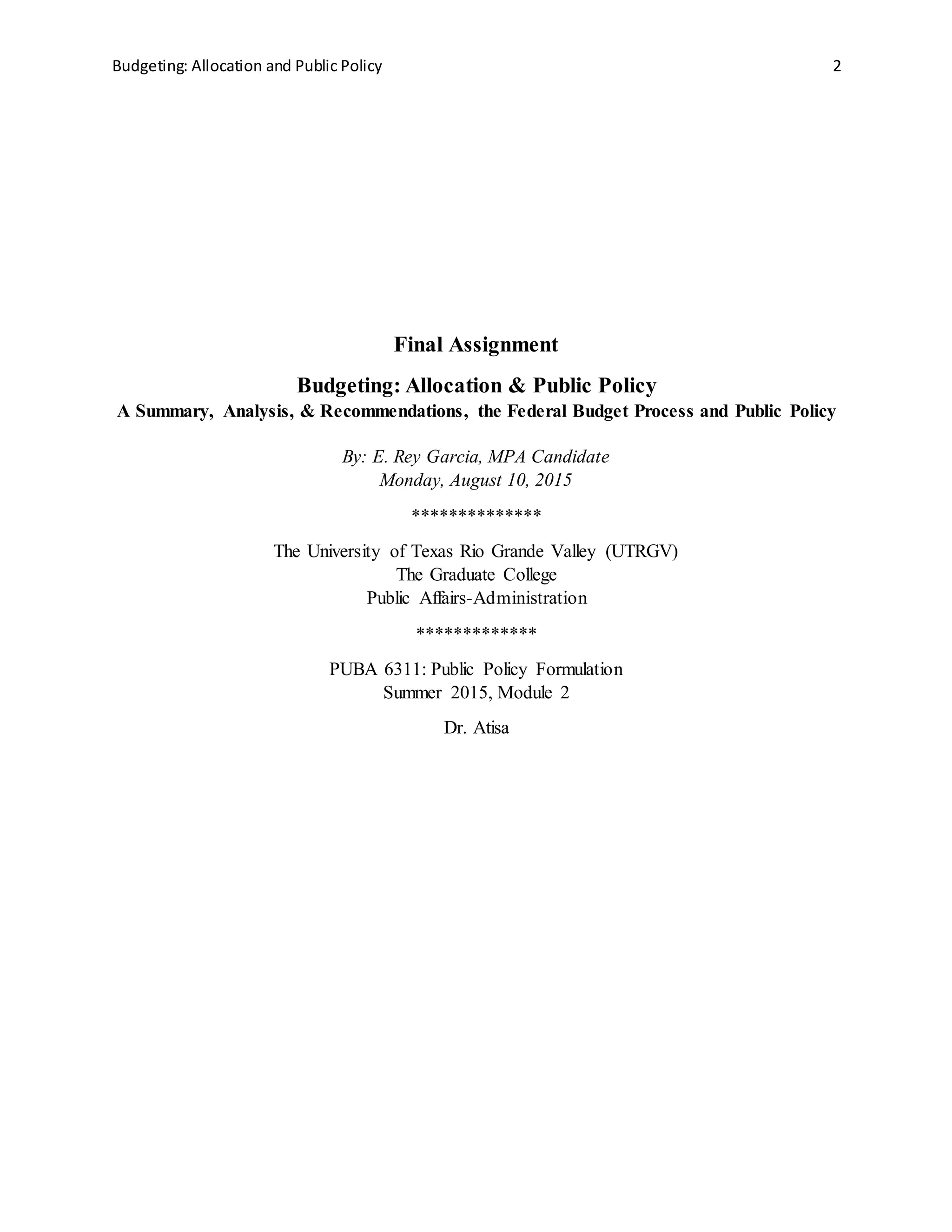 Budgeting: Allocation and Public Policy 2
Final Assignment
Budgeting: Allocation & Public Policy
A Summary, Analysis, & Recommendations, the Federal Budget Process and Public Policy
By: E. Rey Garcia, MPA Candidate
Monday, August 10, 2015
**************
The University of Texas Rio Grande Valley (UTRGV)
The Graduate College
Public Affairs-Administration
*************
PUBA 6311: Public Policy Formulation
Summer 2015, Module 2
Dr. Atisa
 