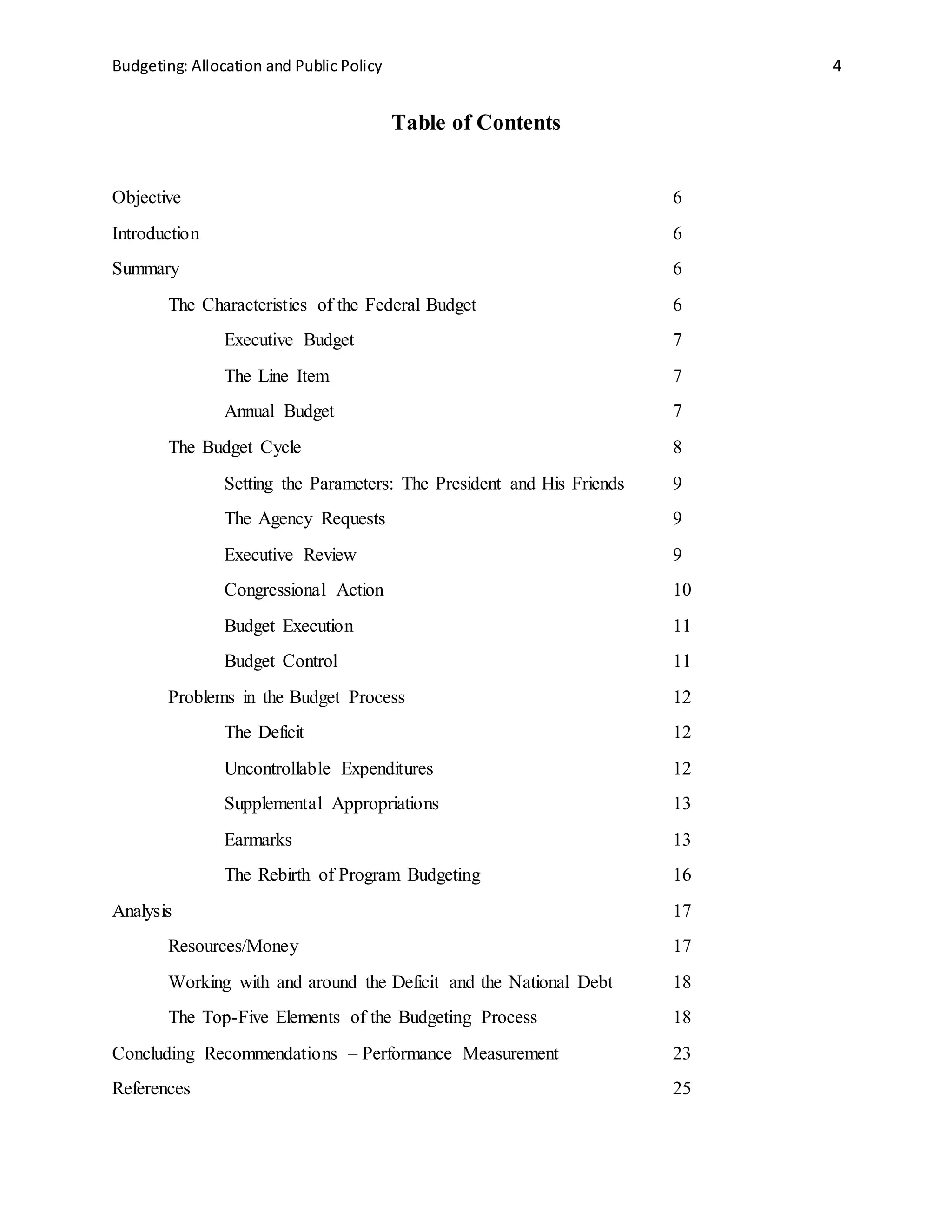 Budgeting: Allocation and Public Policy 4
Table of Contents
Objective 6
Introduction 6
Summary 6
The Characteristics of the Federal Budget 6
Executive Budget 7
The Line Item 7
Annual Budget 7
The Budget Cycle 8
Setting the Parameters: The President and His Friends 9
The Agency Requests 9
Executive Review 9
Congressional Action 10
Budget Execution 11
Budget Control 11
Problems in the Budget Process 12
The Deficit 12
Uncontrollable Expenditures 12
Supplemental Appropriations 13
Earmarks 13
The Rebirth of Program Budgeting 16
Analysis 17
Resources/Money 17
Working with and around the Deficit and the National Debt 18
The Top-Five Elements of the Budgeting Process 18
Concluding Recommendations – Performance Measurement 23
References 25
 