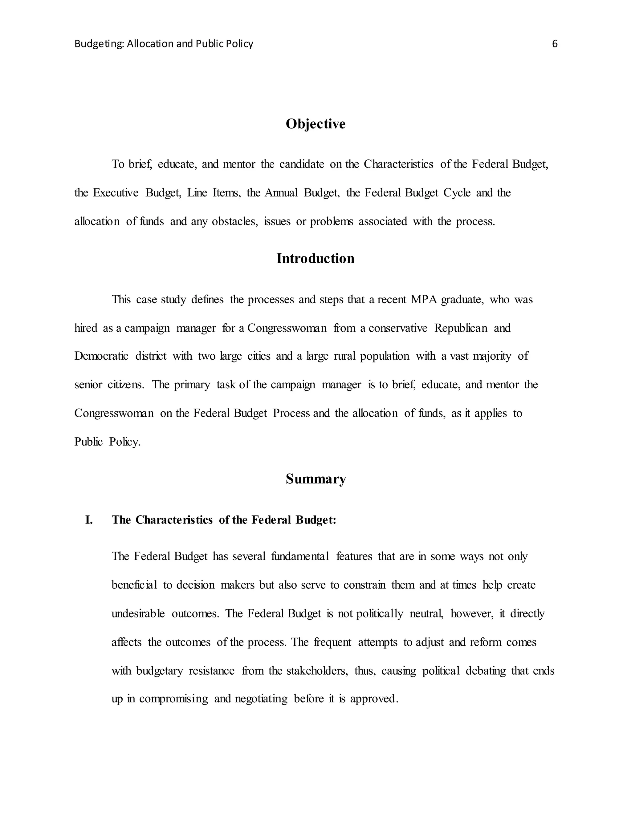 Budgeting: Allocation and Public Policy 6
Objective
To brief, educate, and mentor the candidate on the Characteristics of the Federal Budget,
the Executive Budget, Line Items, the Annual Budget, the Federal Budget Cycle and the
allocation of funds and any obstacles, issues or problems associated with the process.
Introduction
This case study defines the processes and steps that a recent MPA graduate, who was
hired as a campaign manager for a Congresswoman from a conservative Republican and
Democratic district with two large cities and a large rural population with a vast majority of
senior citizens. The primary task of the campaign manager is to brief, educate, and mentor the
Congresswoman on the Federal Budget Process and the allocation of funds, as it applies to
Public Policy.
Summary
I. The Characteristics of the Federal Budget:
The Federal Budget has several fundamental features that are in some ways not only
beneficial to decision makers but also serve to constrain them and at times help create
undesirable outcomes. The Federal Budget is not politically neutral, however, it directly
affects the outcomes of the process. The frequent attempts to adjust and reform comes
with budgetary resistance from the stakeholders, thus, causing political debating that ends
up in compromising and negotiating before it is approved.
 