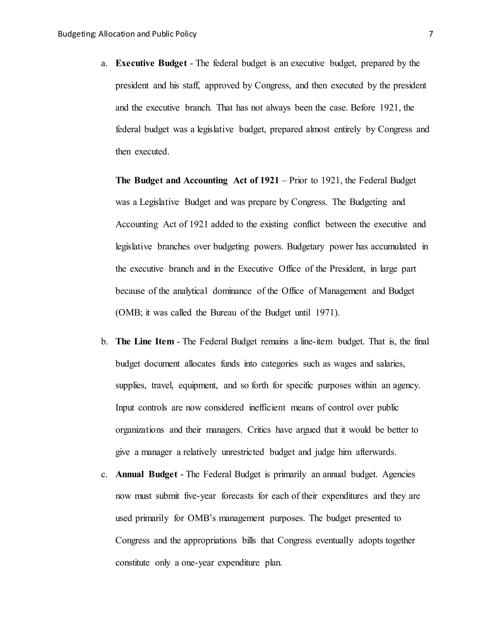 Budgeting: Allocation and Public Policy 7
a. Executive Budget - The federal budget is an executive budget, prepared by the
president and his staff, approved by Congress, and then executed by the president
and the executive branch. That has not always been the case. Before 1921, the
federal budget was a legislative budget, prepared almost entirely by Congress and
then executed.
The Budget and Accounting Act of 1921 – Prior to 1921, the Federal Budget
was a Legislative Budget and was prepare by Congress. The Budgeting and
Accounting Act of 1921 added to the existing conflict between the executive and
legislative branches over budgeting powers. Budgetary power has accumulated in
the executive branch and in the Executive Office of the President, in large part
because of the analytical dominance of the Office of Management and Budget
(OMB; it was called the Bureau of the Budget until 1971).
b. The Line Item - The Federal Budget remains a line-item budget. That is, the final
budget document allocates funds into categories such as wages and salaries,
supplies, travel, equipment, and so forth for specific purposes within an agency.
Input controls are now considered inefficient means of control over public
organizations and their managers. Critics have argued that it would be better to
give a manager a relatively unrestricted budget and judge him afterwards.
c. Annual Budget - The Federal Budget is primarily an annual budget. Agencies
now must submit five-year forecasts for each of their expenditures and they are
used primarily for OMB’s management purposes. The budget presented to
Congress and the appropriations bills that Congress eventually adopts together
constitute only a one-year expenditure plan.
 