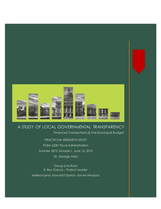A STUDY OF LOCAL GOVERNMENTAL TRANSPARENCY
Financial Transactions & the Municipal Budget
PRACTICUM RESEARCH STUDY
PUBA 6320: Fiscal Administration
Summer 2015, Module I, June 16, 2015
Dr. George Atisa
Group 6 Authors
E. Rey Garcia – Project Leader
Melissa Ipina, Howard Clayton, Xavier Hinojosa
Tuesd
 