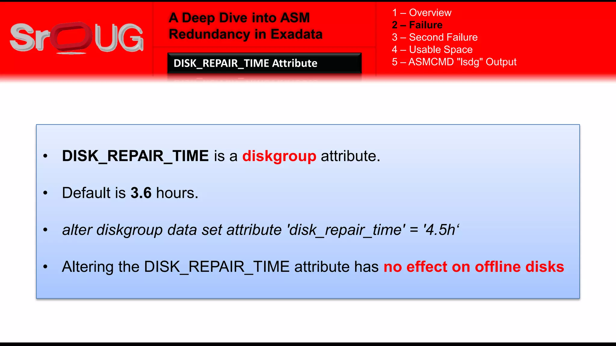 A Deep Dive into ASM
Redundancy in Exadata
• DISK_REPAIR_TIME is a diskgroup attribute.
• Default is 3.6 hours.
• alter diskgroup data set attribute 'disk_repair_time' = '4.5h‘
• Altering the DISK_REPAIR_TIME attribute has no effect on offline disks
1 – Overview
2 – Failure
3 – Second Failure
4 – Usable Space
5 – ASMCMD "lsdg" OutputDISK_REPAIR_TIME Attribute
 