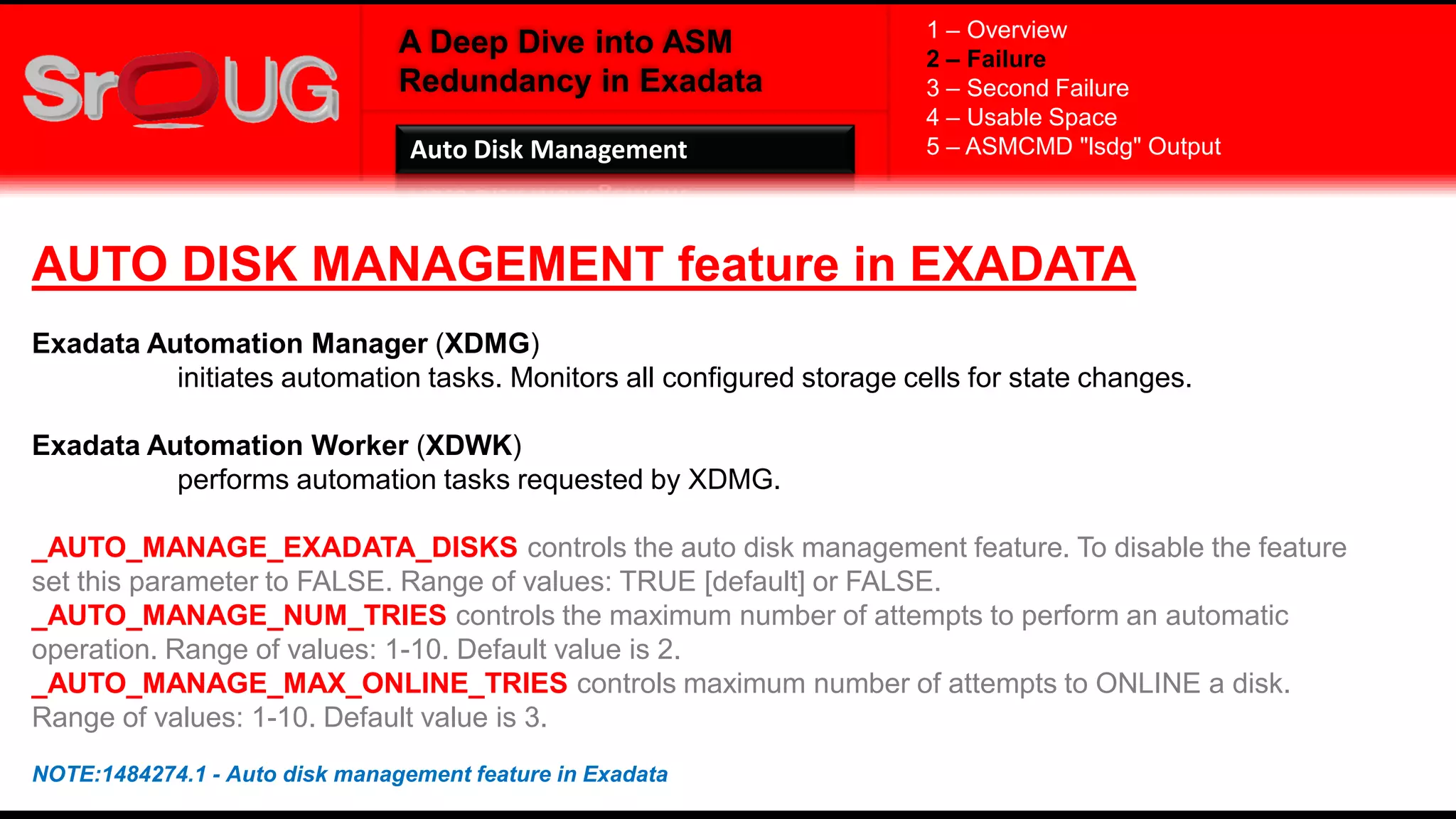 A Deep Dive into ASM
Redundancy in Exadata
AUTO DISK MANAGEMENT feature in EXADATA
Exadata Automation Manager (XDMG)
initiates automation tasks. Monitors all configured storage cells for state changes.
Exadata Automation Worker (XDWK)
performs automation tasks requested by XDMG.
_AUTO_MANAGE_EXADATA_DISKS controls the auto disk management feature. To disable the feature
set this parameter to FALSE. Range of values: TRUE [default] or FALSE.
_AUTO_MANAGE_NUM_TRIES controls the maximum number of attempts to perform an automatic
operation. Range of values: 1-10. Default value is 2.
_AUTO_MANAGE_MAX_ONLINE_TRIES controls maximum number of attempts to ONLINE a disk.
Range of values: 1-10. Default value is 3.
NOTE:1484274.1 - Auto disk management feature in Exadata
1 – Overview
2 – Failure
3 – Second Failure
4 – Usable Space
5 – ASMCMD "lsdg" OutputAuto Disk Management
 