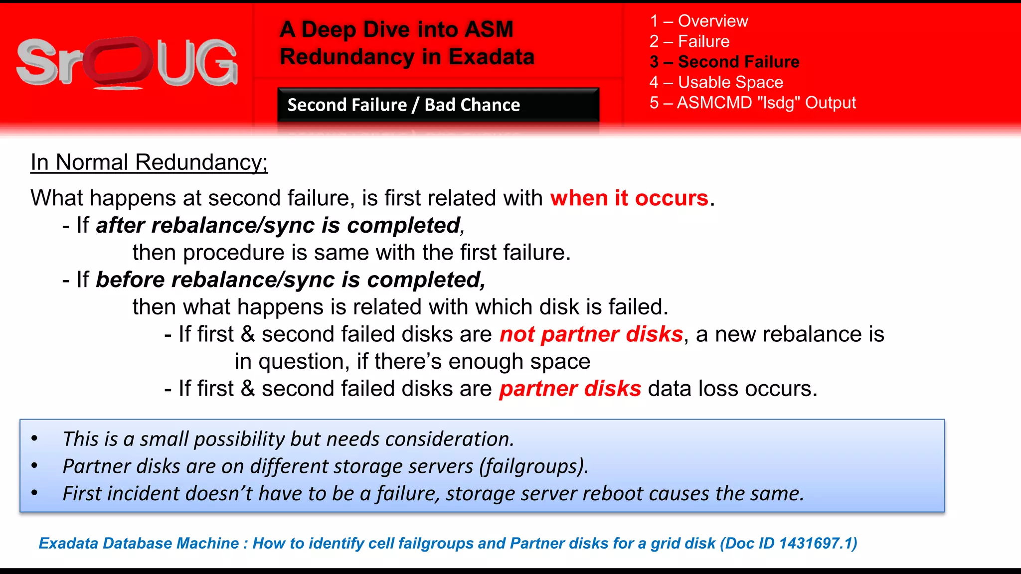 A Deep Dive into ASM
Redundancy in Exadata
In Normal Redundancy;
What happens at second failure, is first related with when it occurs.
- If after rebalance/sync is completed,
then procedure is same with the first failure.
- If before rebalance/sync is completed,
then what happens is related with which disk is failed.
- If first & second failed disks are not partner disks, a new rebalance is
in question, if there’s enough space
- If first & second failed disks are partner disks data loss occurs.
1 – Overview
2 – Failure
3 – Second Failure
4 – Usable Space
5 – ASMCMD "lsdg" OutputSecond Failure / Bad Chance
• This is a small possibility but needs consideration.
• Partner disks are on different storage servers (failgroups).
• First incident doesn’t have to be a failure, storage server reboot causes the same.
Exadata Database Machine : How to identify cell failgroups and Partner disks for a grid disk (Doc ID 1431697.1)
 