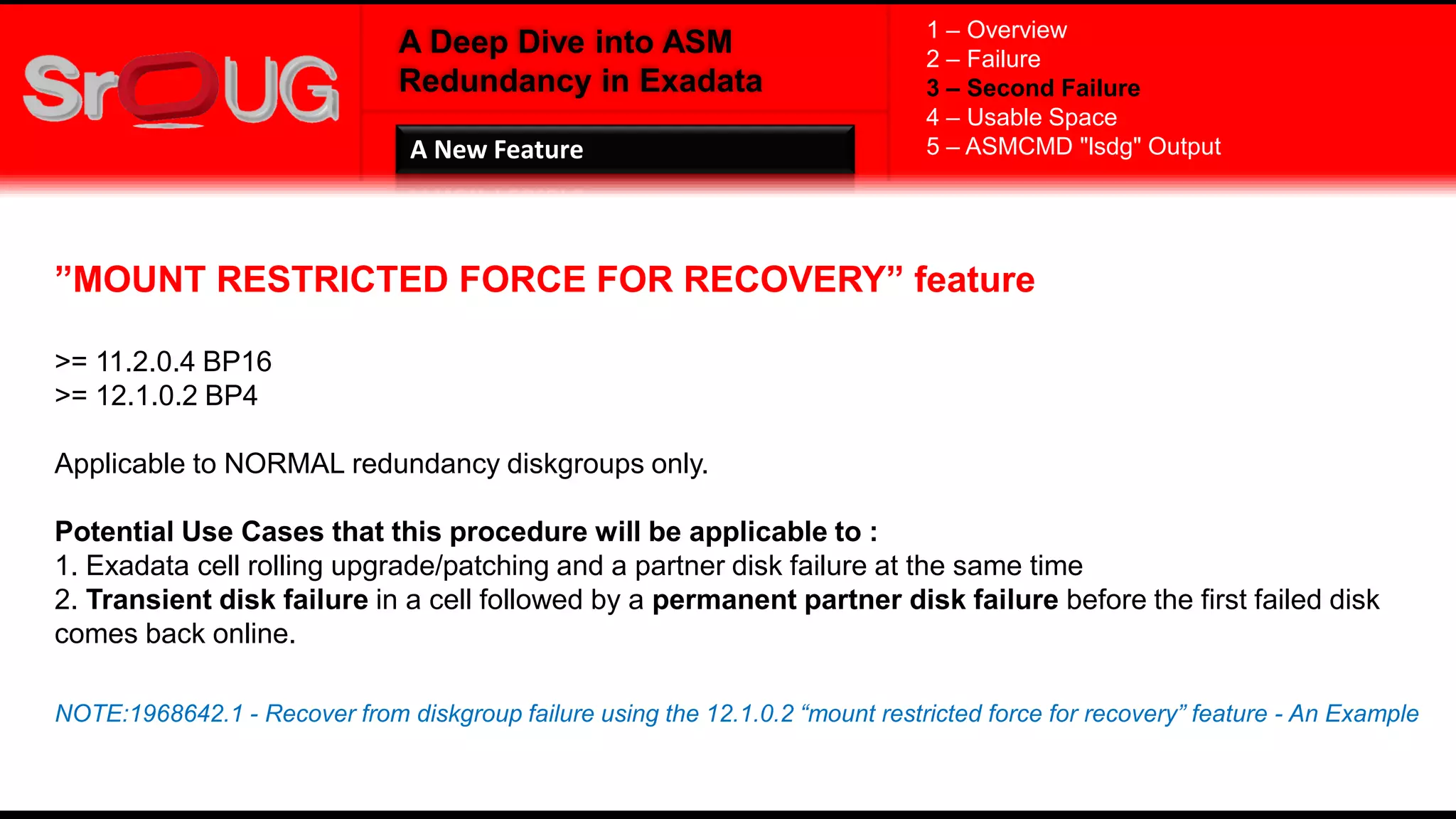 A Deep Dive into ASM
Redundancy in Exadata
”MOUNT RESTRICTED FORCE FOR RECOVERY” feature
>= 11.2.0.4 BP16
>= 12.1.0.2 BP4
Applicable to NORMAL redundancy diskgroups only.
Potential Use Cases that this procedure will be applicable to :
1. Exadata cell rolling upgrade/patching and a partner disk failure at the same time
2. Transient disk failure in a cell followed by a permanent partner disk failure before the first failed disk
comes back online.
NOTE:1968642.1 - Recover from diskgroup failure using the 12.1.0.2 “mount restricted force for recovery” feature - An Example
1 – Overview
2 – Failure
3 – Second Failure
4 – Usable Space
5 – ASMCMD "lsdg" OutputA New Feature
 