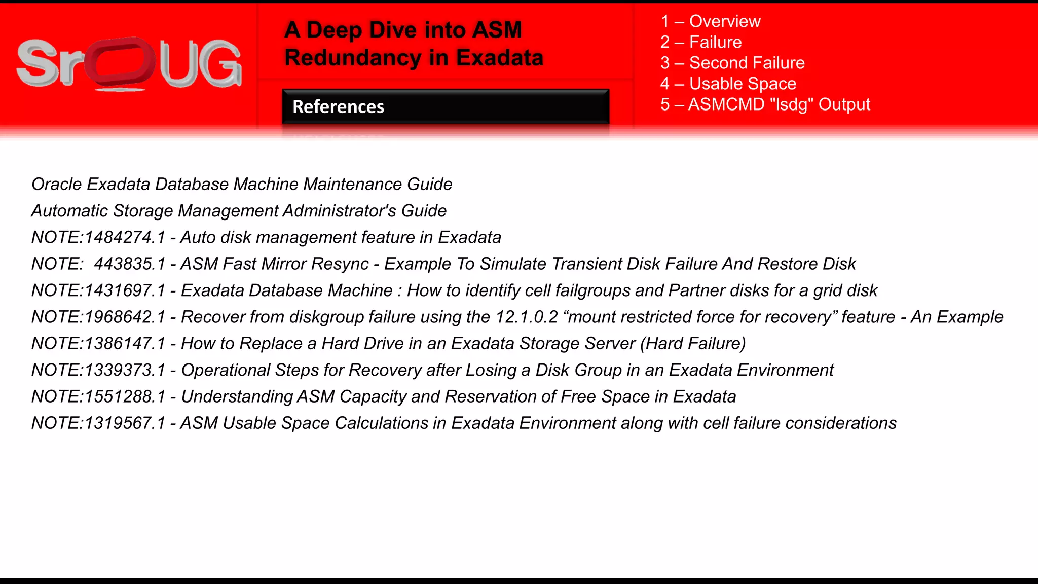 A Deep Dive into ASM
Redundancy in Exadata
References
1 – Overview
2 – Failure
3 – Second Failure
4 – Usable Space
5 – ASMCMD "lsdg" Output
Oracle Exadata Database Machine Maintenance Guide
Automatic Storage Management Administrator's Guide
NOTE:1484274.1 - Auto disk management feature in Exadata
NOTE: 443835.1 - ASM Fast Mirror Resync - Example To Simulate Transient Disk Failure And Restore Disk
NOTE:1431697.1 - Exadata Database Machine : How to identify cell failgroups and Partner disks for a grid disk
NOTE:1968642.1 - Recover from diskgroup failure using the 12.1.0.2 “mount restricted force for recovery” feature - An Example
NOTE:1386147.1 - How to Replace a Hard Drive in an Exadata Storage Server (Hard Failure)
NOTE:1339373.1 - Operational Steps for Recovery after Losing a Disk Group in an Exadata Environment
NOTE:1551288.1 - Understanding ASM Capacity and Reservation of Free Space in Exadata
NOTE:1319567.1 - ASM Usable Space Calculations in Exadata Environment along with cell failure considerations
 